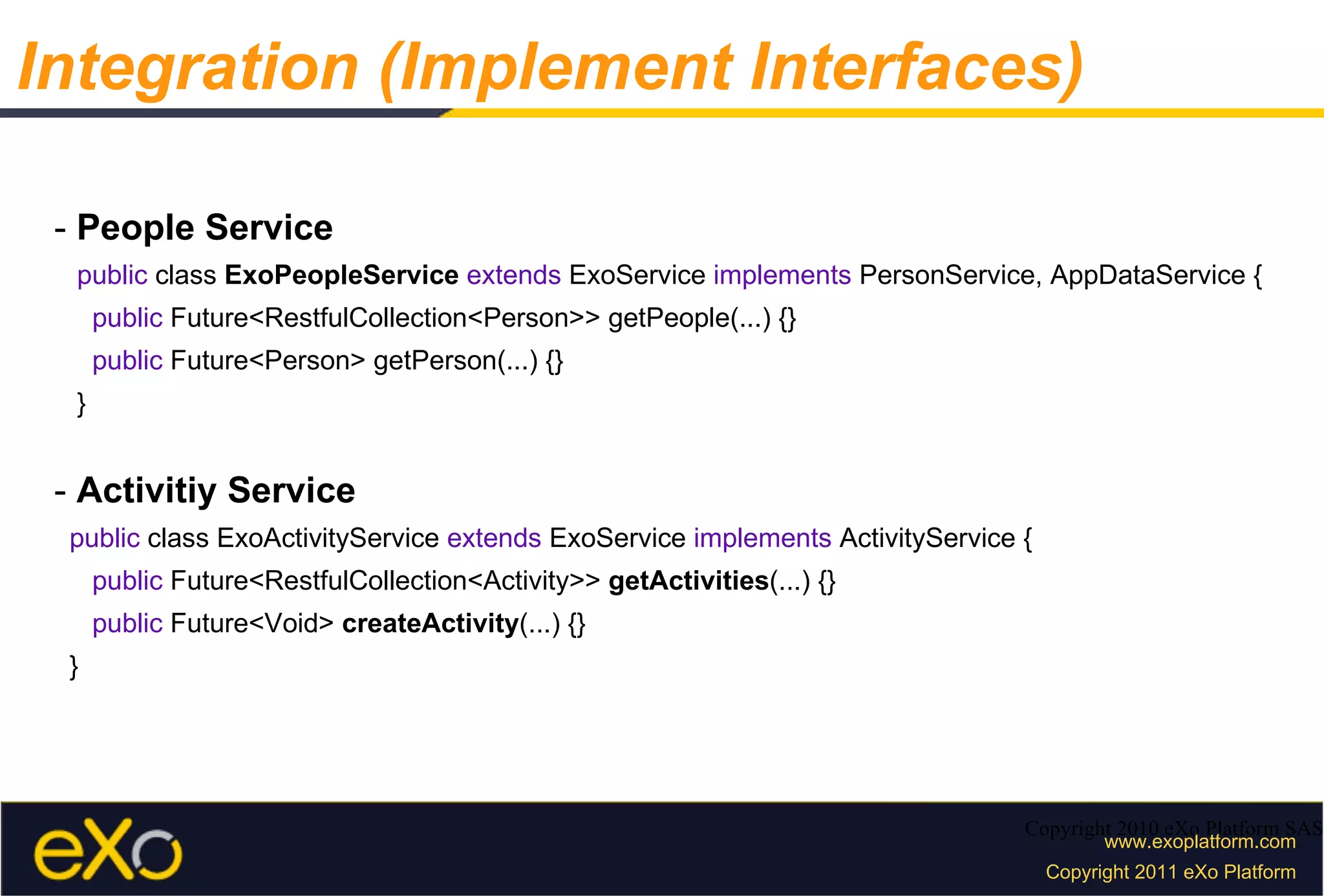 -  People Service public  class  ExoPeopleService   extends  ExoService  implements  PersonService, AppDataService { public  Future<RestfulCollection<Person>> getPeople(...) {} public  Future<Person> getPerson(...) {} } -  Activitiy Service public  class ExoActivityService  extends  ExoService  implements  ActivityService { public  Future<RestfulCollection<Activity>>  getActivities (...) {} public  Future<Void>  createActivity (...) {} } Copyright 2010 eXo Platform SAS Integration (Implement Interfaces) 