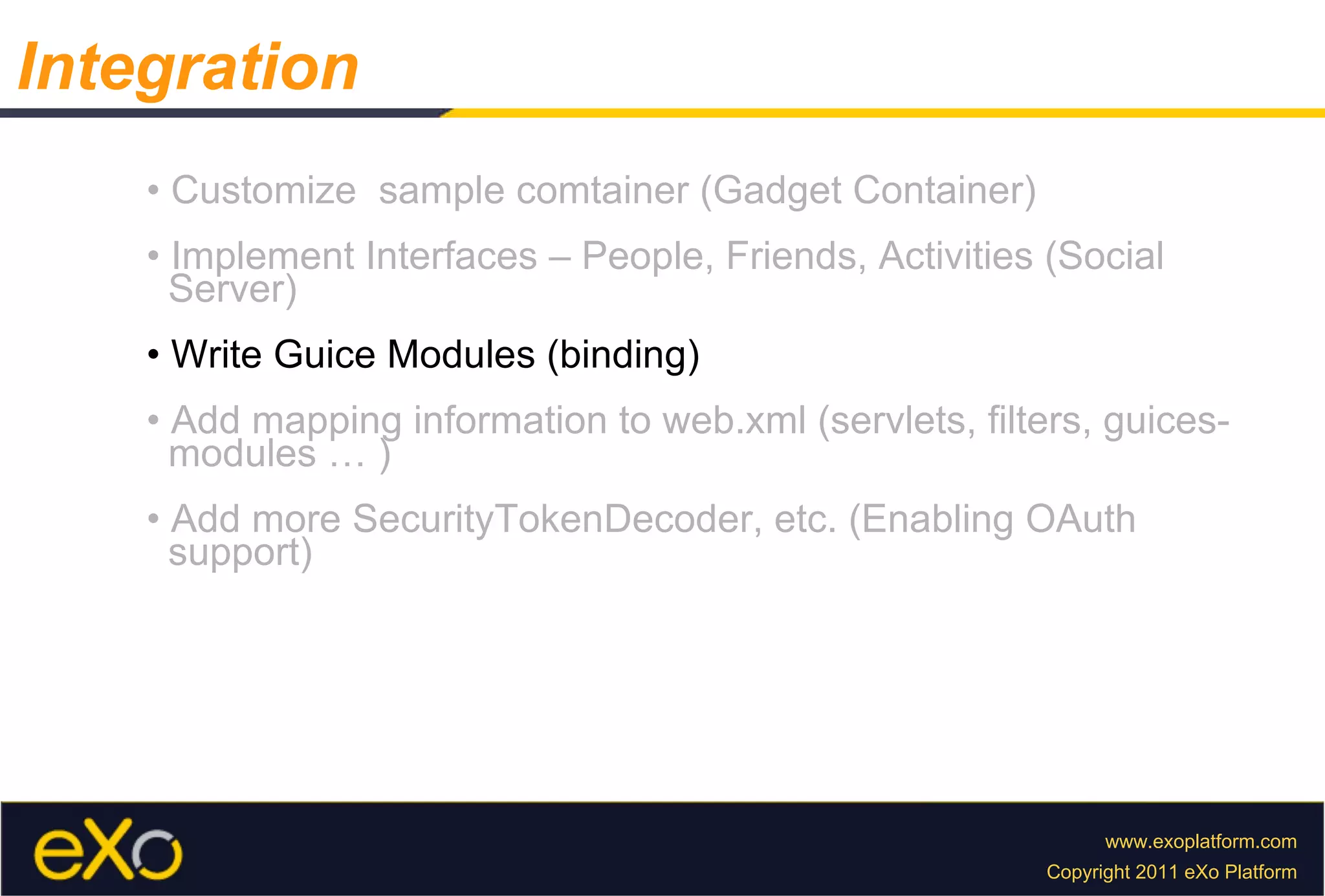 •  Customize  sample comtainer (Gadget Container) •  Implement Interfaces – People, Friends, Activities (Social  Server) •  Write Guice Modules (binding) •  Add mapping information to web.xml (servlets, filters, guices-  modules … ) •  Add more SecurityTokenDecoder, etc. (Enabling OAuth  support) Integration 