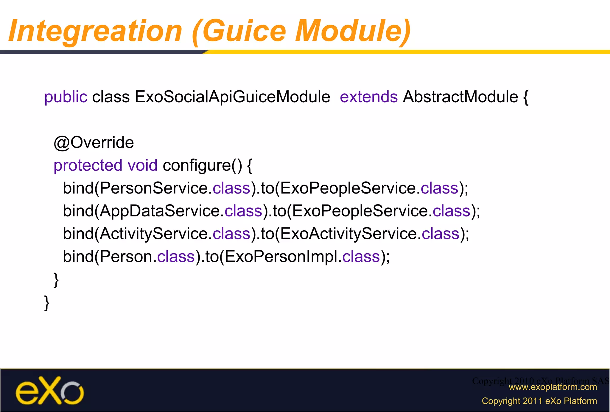 public  class ExoSocialApiGuiceModule  extends  AbstractModule { @Override protected void  configure() { bind(PersonService. class ).to(ExoPeopleService. class ); bind(AppDataService. class ).to(ExoPeopleService. class ); bind(ActivityService. class ).to(ExoActivityService. class ); bind(Person. class ).to(ExoPersonImpl. class ); } } Copyright 2010 eXo Platform SAS Integreation (Guice Module) 