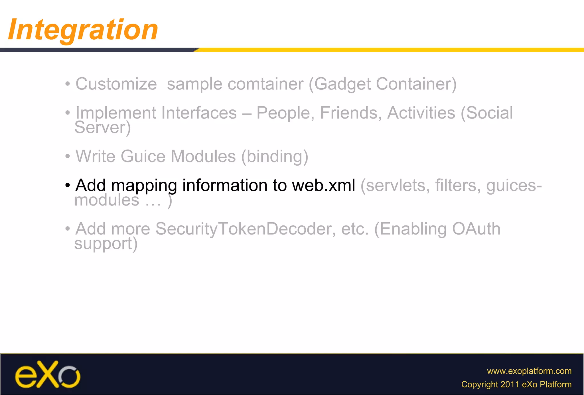 •  Customize  sample comtainer (Gadget Container) •  Implement Interfaces – People, Friends, Activities (Social  Server) •  Write Guice Modules (binding) •  Add mapping information to web.xml  (servlets, filters, guices-  modules … ) •  Add more SecurityTokenDecoder, etc. (Enabling OAuth  support) Integration 