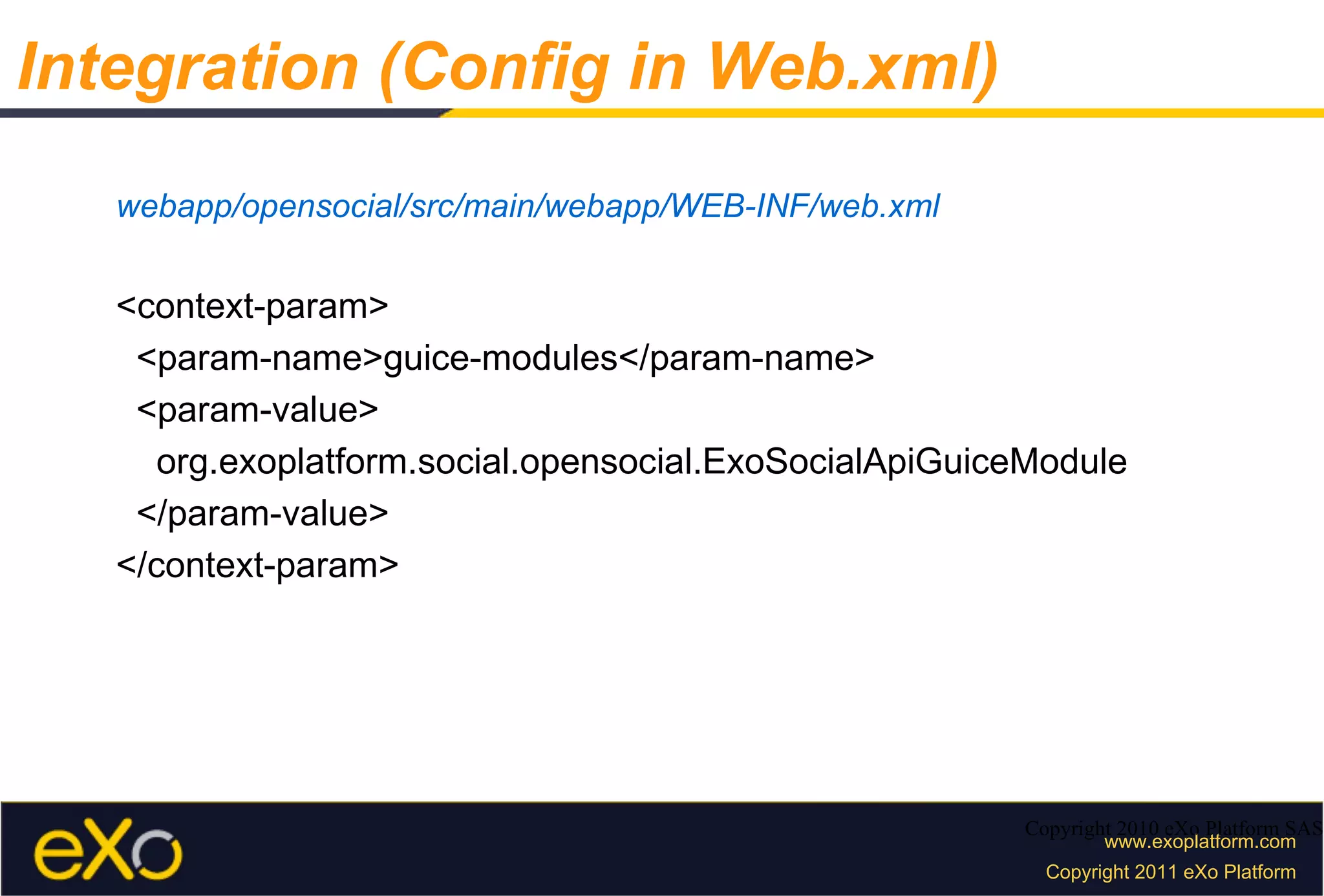 webapp/opensocial/src/main/webapp/WEB-INF/web.xml <context-param> <param-name>guice-modules</param-name> <param-value> org.exoplatform.social.opensocial.ExoSocialApiGuiceModule </param-value> </context-param> Copyright 2010 eXo Platform SAS Integration (Config in Web.xml) 