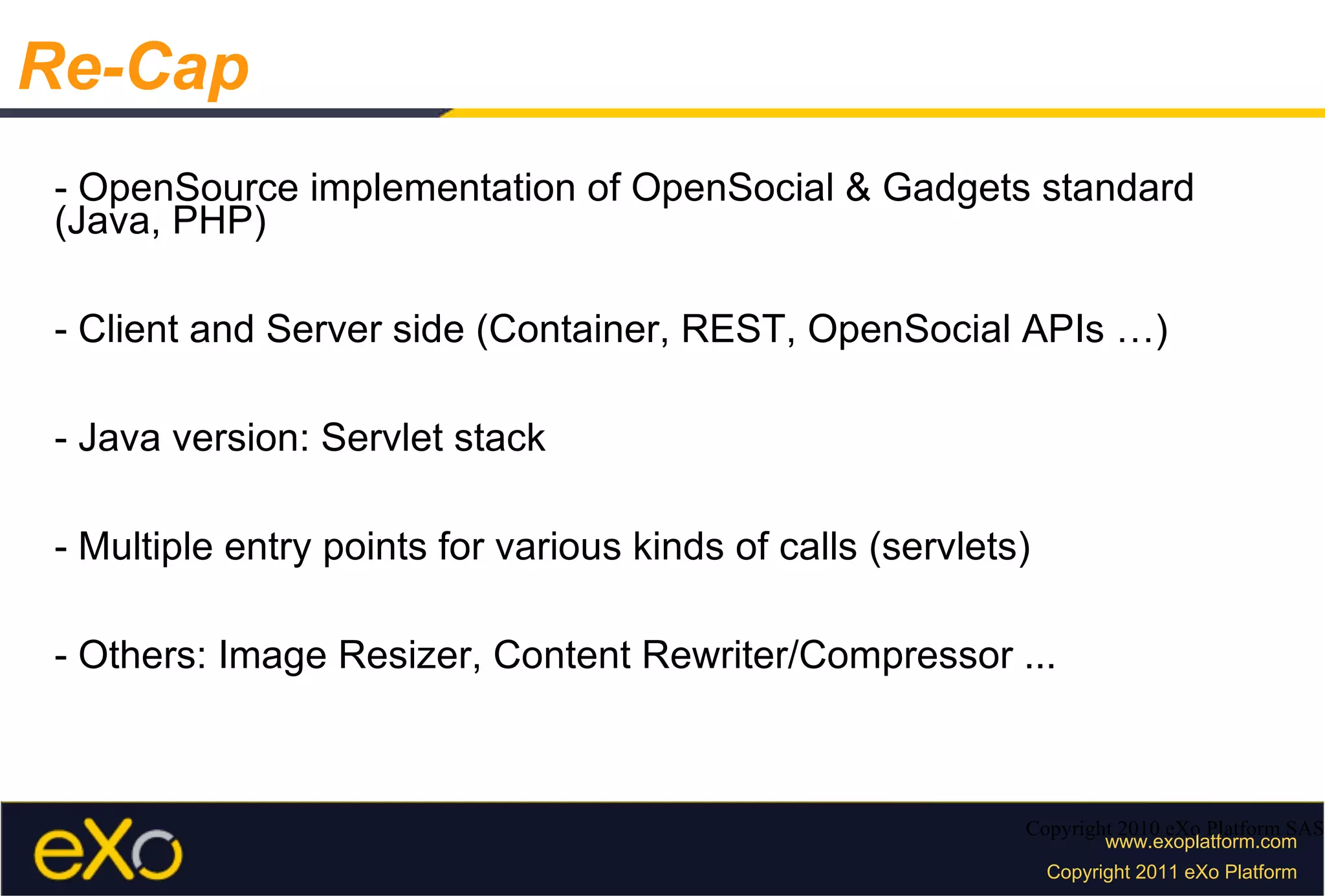 - OpenSource implementation of OpenSocial & Gadgets standard (Java, PHP) - Client and Server side (Container, REST, OpenSocial APIs …) - Java version: Servlet stack - Multiple entry points for various kinds of calls (servlets) - Others: Image Resizer, Content Rewriter/Compressor ... Copyright 2010 eXo Platform SAS Re-Cap 