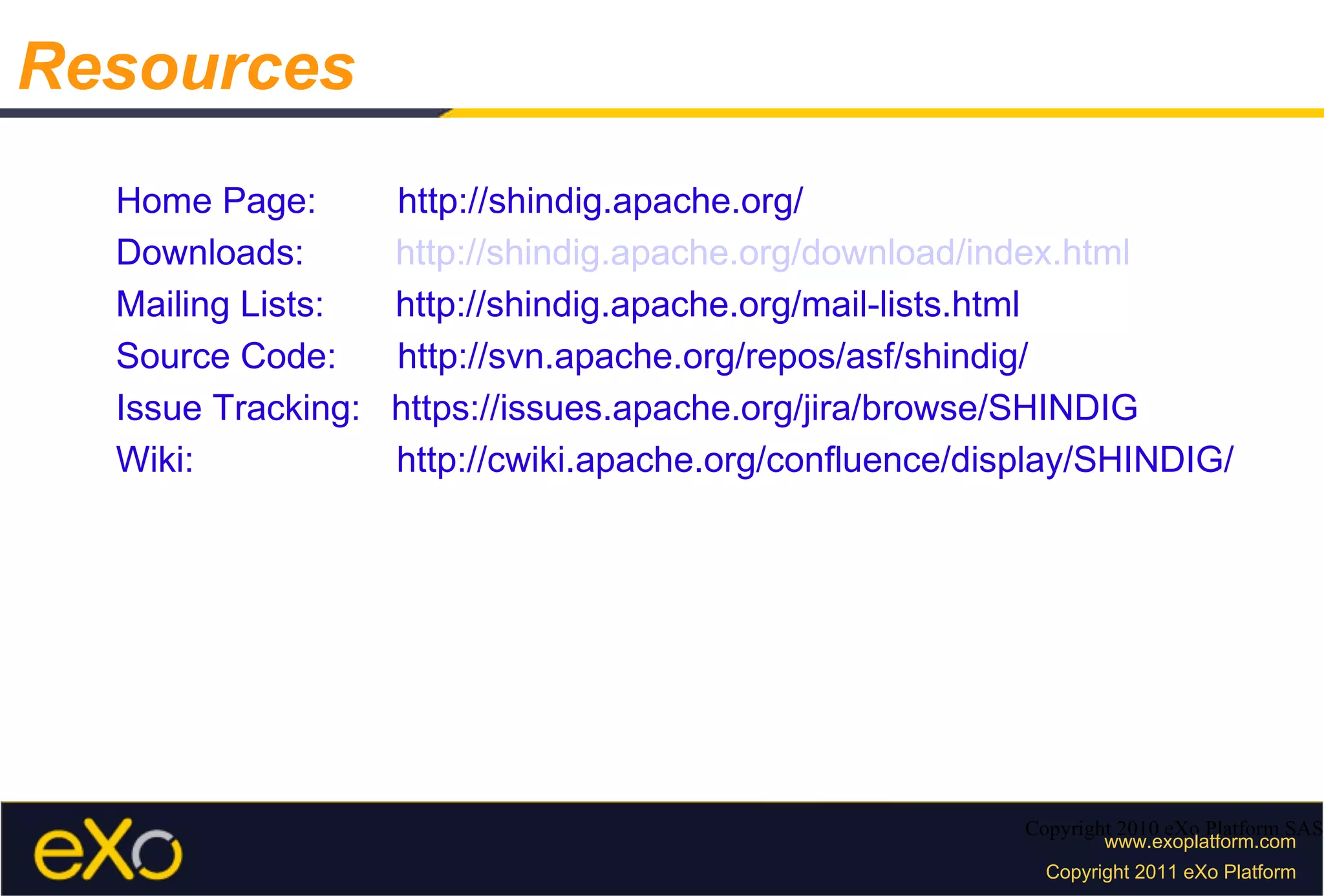 Home Page:  http://shindig.apache.org/ Downloads:  http://shindig.apache.org/download/index.html Mailing Lists:  http://shindig.apache.org/mail-lists.html Source Code:  http://svn.apache.org/repos/asf/shindig/ Issue Tracking:  https://issues.apache.org/jira/browse/SHINDIG Wiki:  http://cwiki.apache.org/confluence/display/SHINDIG/ Copyright 2010 eXo Platform SAS Resources 
