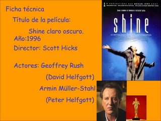 Ficha técnica Título de la película:  Shine claro oscuro. Año:1996 Director:  Scott Hicks Actores:  Geoffrey Rush  ( David Helfgott )   Armin Müller-Stahl  (Peter  Helfgott ) 