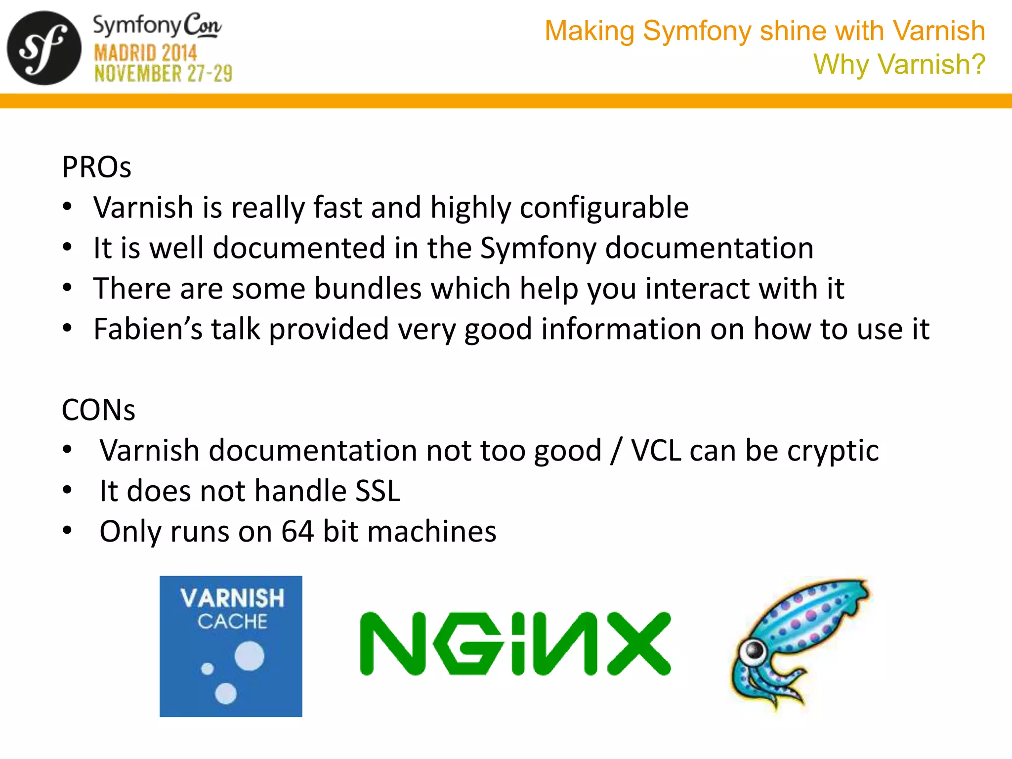 Making Symfony shine with Varnish 
Why Varnish? 
PROs 
• Varnish is really fast and highly configurable 
• It is well documented in the Symfony documentation 
• There are some bundles which help you interact with it 
• Fabien’s talk provided very good information on how to use it 
CONs 
• Varnish documentation not too good / VCL can be cryptic 
• It does not handle SSL 
• Only runs on 64 bit machines 
 