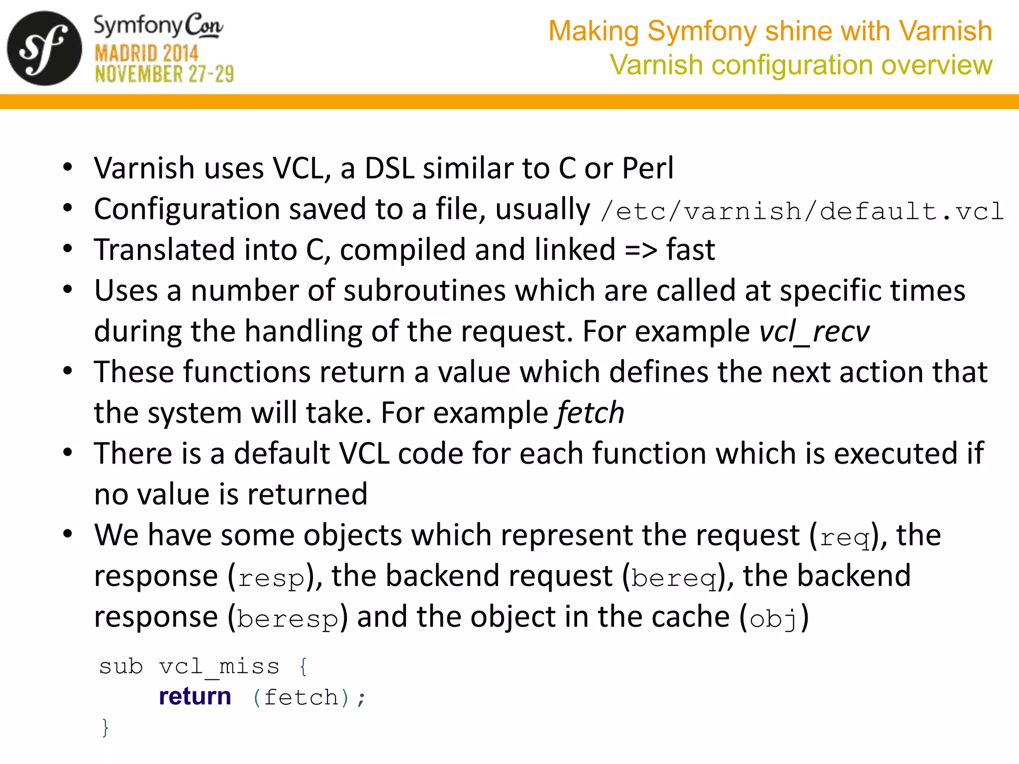 Making Symfony shine with Varnish 
Varnish configuration overview 
• Varnish uses VCL, a DSL similar to C or Perl 
• Configuration saved to a file, usually /etc/varnish/default.vcl 
• Translated into C, compiled and linked => fast 
• Uses a number of subroutines which are called at specific times 
during the handling of the request. For example vcl_recv 
• These functions return a value which defines the next action that 
the system will take. For example fetch 
• There is a default VCL code for each function which is executed if 
no value is returned 
• We have some objects which represent the request (req), the 
response (resp), the backend request (bereq), the backend 
response (beresp) and the object in the cache (obj) 
sub vcl_miss { 
return (fetch); 
} 
 