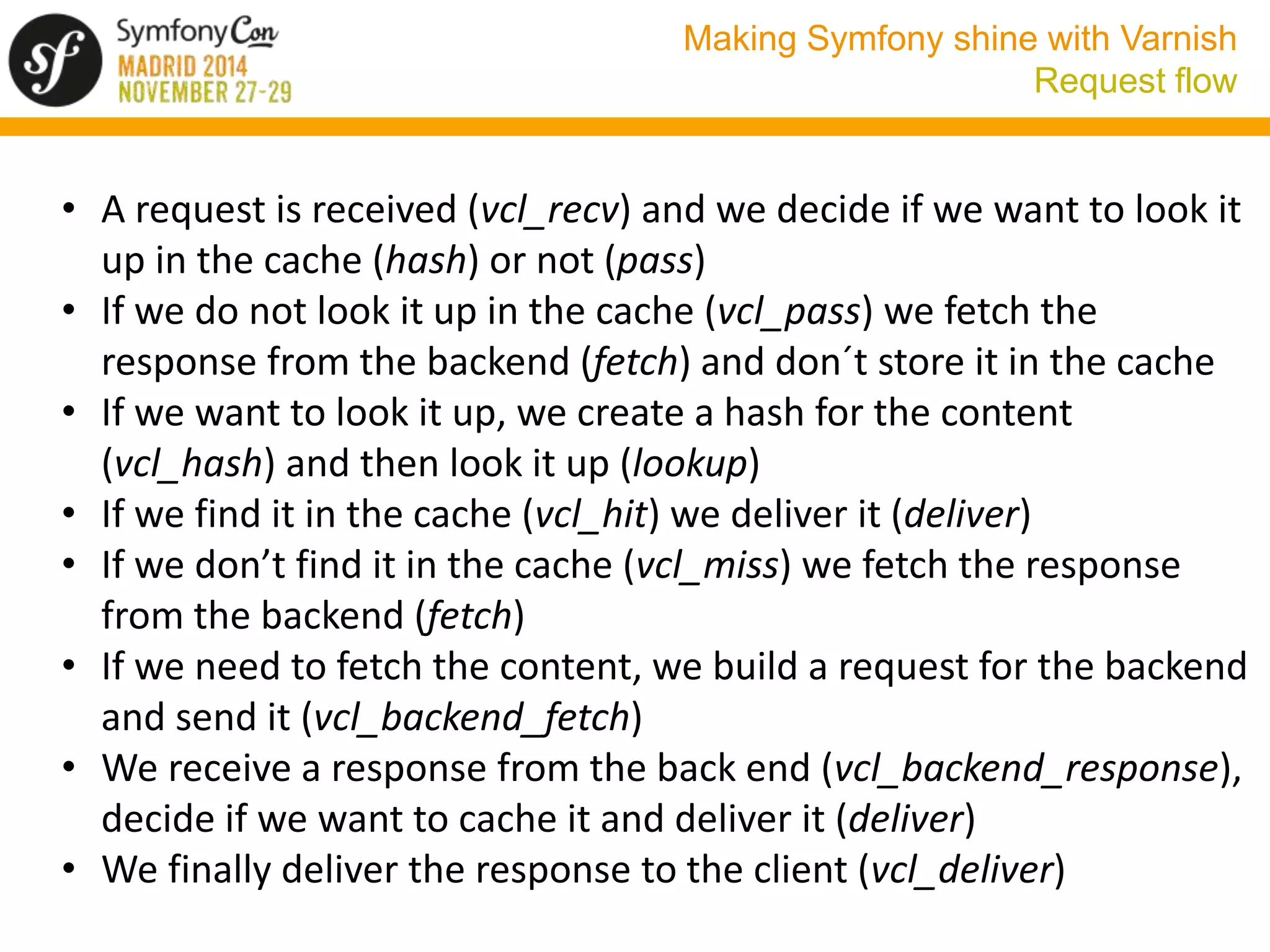 Making Symfony shine with Varnish 
Request flow 
• A request is received (vcl_recv) and we decide if we want to look it 
up in the cache (hash) or not (pass) 
• If we do not look it up in the cache (vcl_pass) we fetch the 
response from the backend (fetch) and don´t store it in the cache 
• If we want to look it up, we create a hash for the content 
(vcl_hash) and then look it up (lookup) 
• If we find it in the cache (vcl_hit) we deliver it (deliver) 
• If we don’t find it in the cache (vcl_miss) we fetch the response 
from the backend (fetch) 
• If we need to fetch the content, we build a request for the backend 
and send it (vcl_backend_fetch) 
• We receive a response from the back end (vcl_backend_response), 
decide if we want to cache it and deliver it (deliver) 
• We finally deliver the response to the client (vcl_deliver) 
 