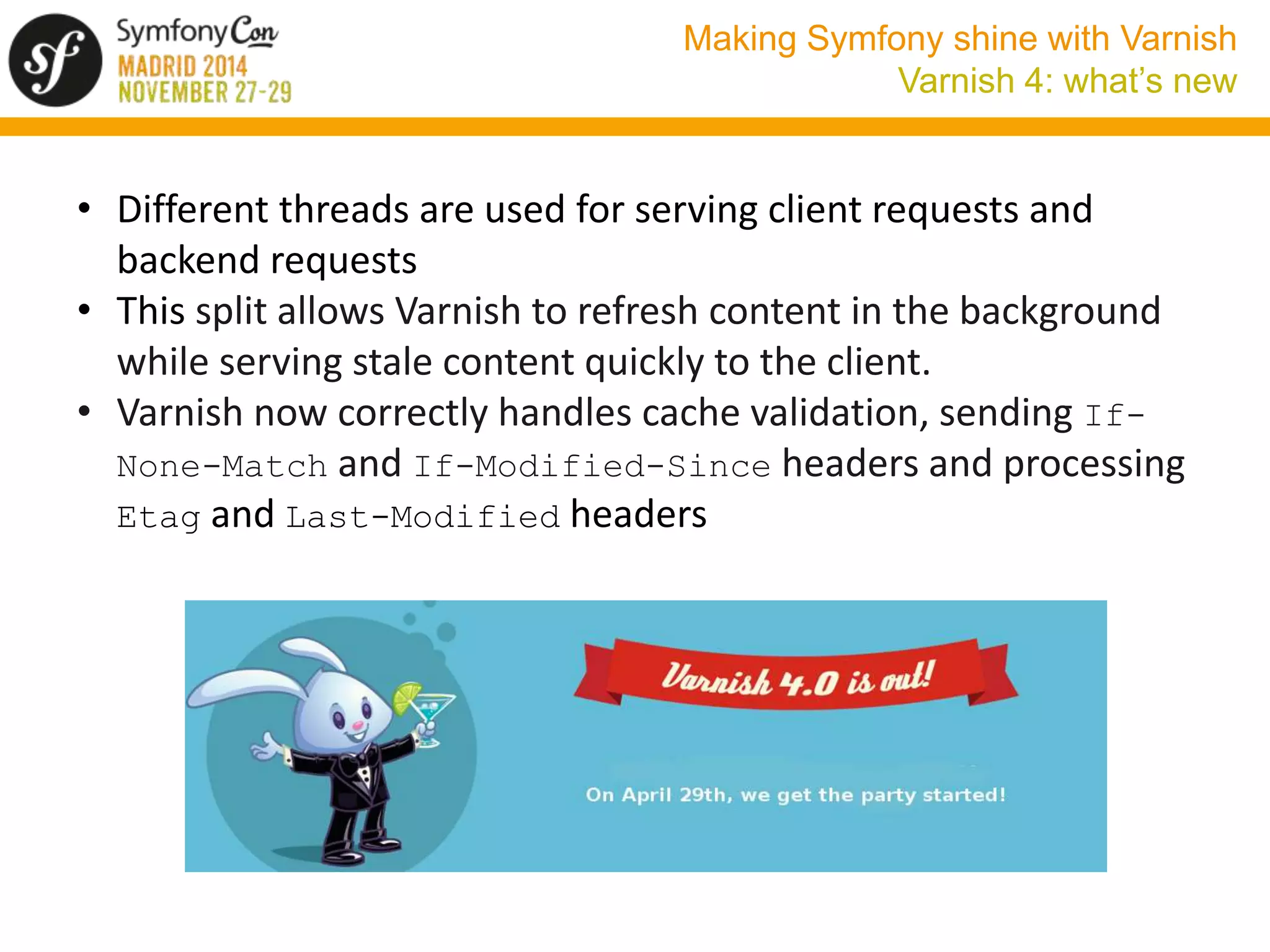 Making Symfony shine with Varnish 
Varnish 4: what’s new 
• Different threads are used for serving client requests and 
backend requests 
• This split allows Varnish to refresh content in the background 
while serving stale content quickly to the client. 
• Varnish now correctly handles cache validation, sending If- 
None-Match and If-Modified-Since headers and processing 
Etag and Last-Modified headers 
 