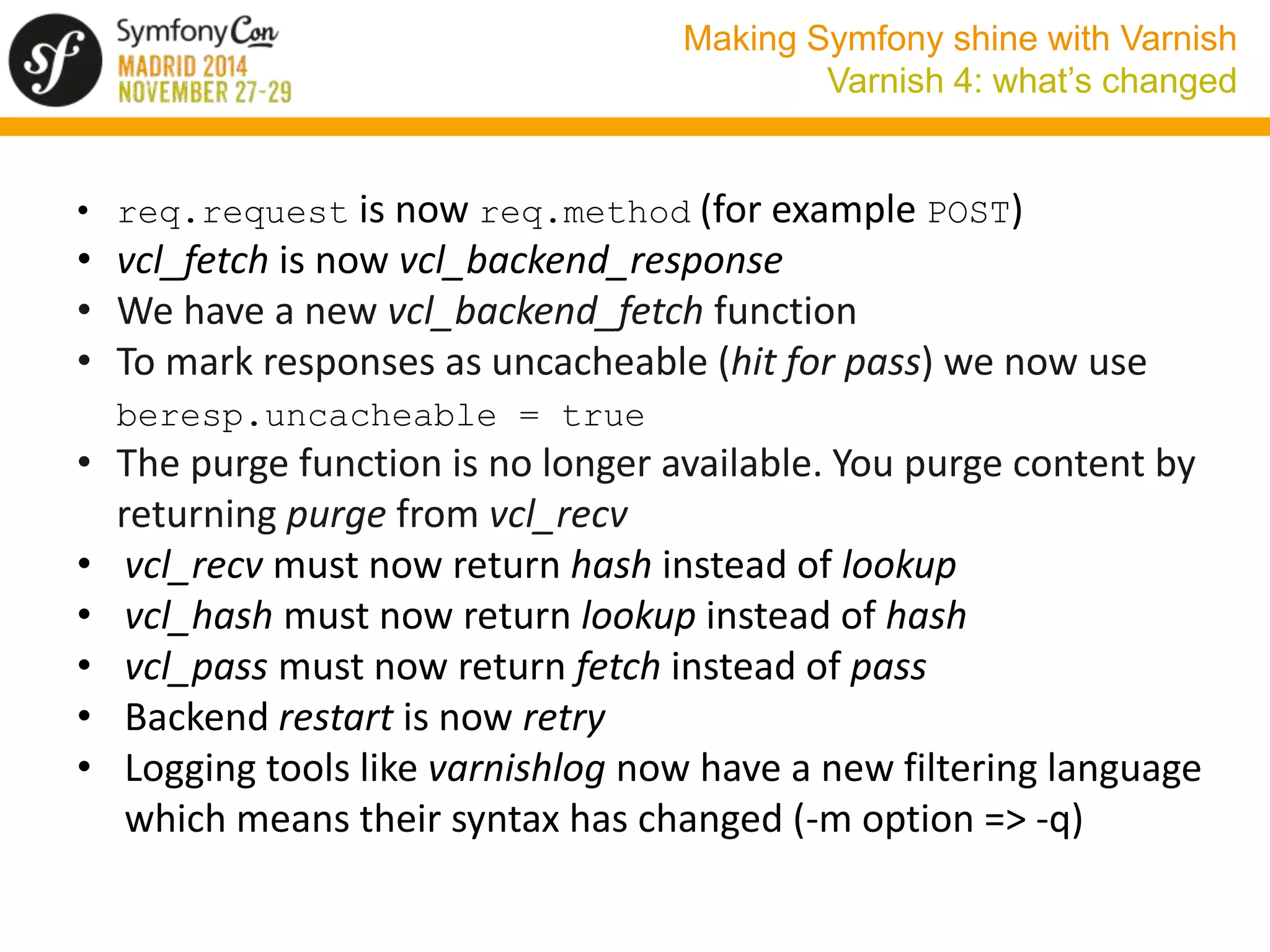 Making Symfony shine with Varnish 
Varnish 4: what’s changed 
• req.request is now req.method (for example POST) 
• vcl_fetch is now vcl_backend_response 
• We have a new vcl_backend_fetch function 
• To mark responses as uncacheable (hit for pass) we now use 
beresp.uncacheable = true 
• The purge function is no longer available. You purge content by 
returning purge from vcl_recv 
• vcl_recv must now return hash instead of lookup 
• vcl_hash must now return lookup instead of hash 
• vcl_pass must now return fetch instead of pass 
• Backend restart is now retry 
• Logging tools like varnishlog now have a new filtering language 
which means their syntax has changed (-m option => -q) 
 