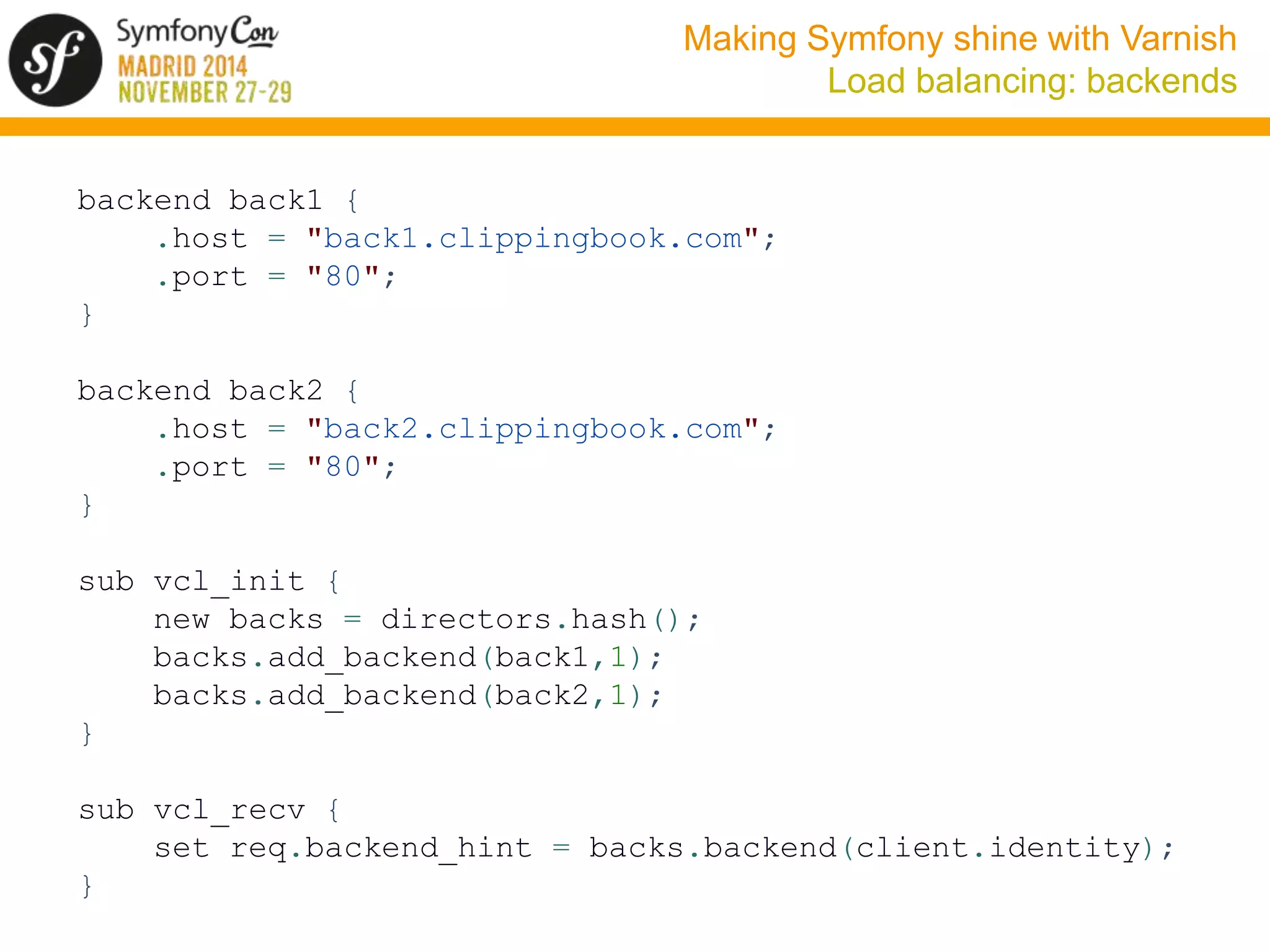 Making Symfony shine with Varnish 
Load balancing: backends 
backend back1 { 
.host = "back1.clippingbook.com"; 
.port = "80"; 
} 
backend back2 { 
.host = "back2.clippingbook.com"; 
.port = "80"; 
} 
sub vcl_init { 
new backs = directors.hash(); 
backs.add_backend(back1,1); 
backs.add_backend(back2,1); 
} 
sub vcl_recv { 
set req.backend_hint = backs.backend(client.identity); 
} 
 