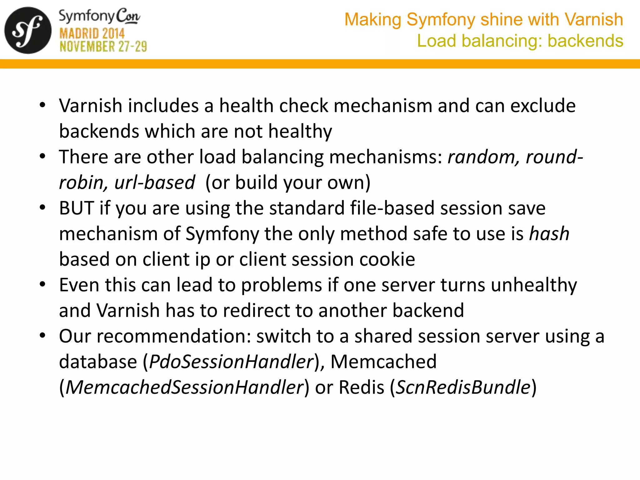 Making Symfony shine with Varnish 
Load balancing: backends 
• Varnish includes a health check mechanism and can exclude 
backends which are not healthy 
• There are other load balancing mechanisms: random, round-robin, 
url-based (or build your own) 
• BUT if you are using the standard file-based session save 
mechanism of Symfony the only method safe to use is hash 
based on client ip or client session cookie 
• Even this can lead to problems if one server turns unhealthy 
and Varnish has to redirect to another backend 
• Our recommendation: switch to a shared session server using a 
database (PdoSessionHandler), Memcached 
(MemcachedSessionHandler) or Redis (ScnRedisBundle) 
 