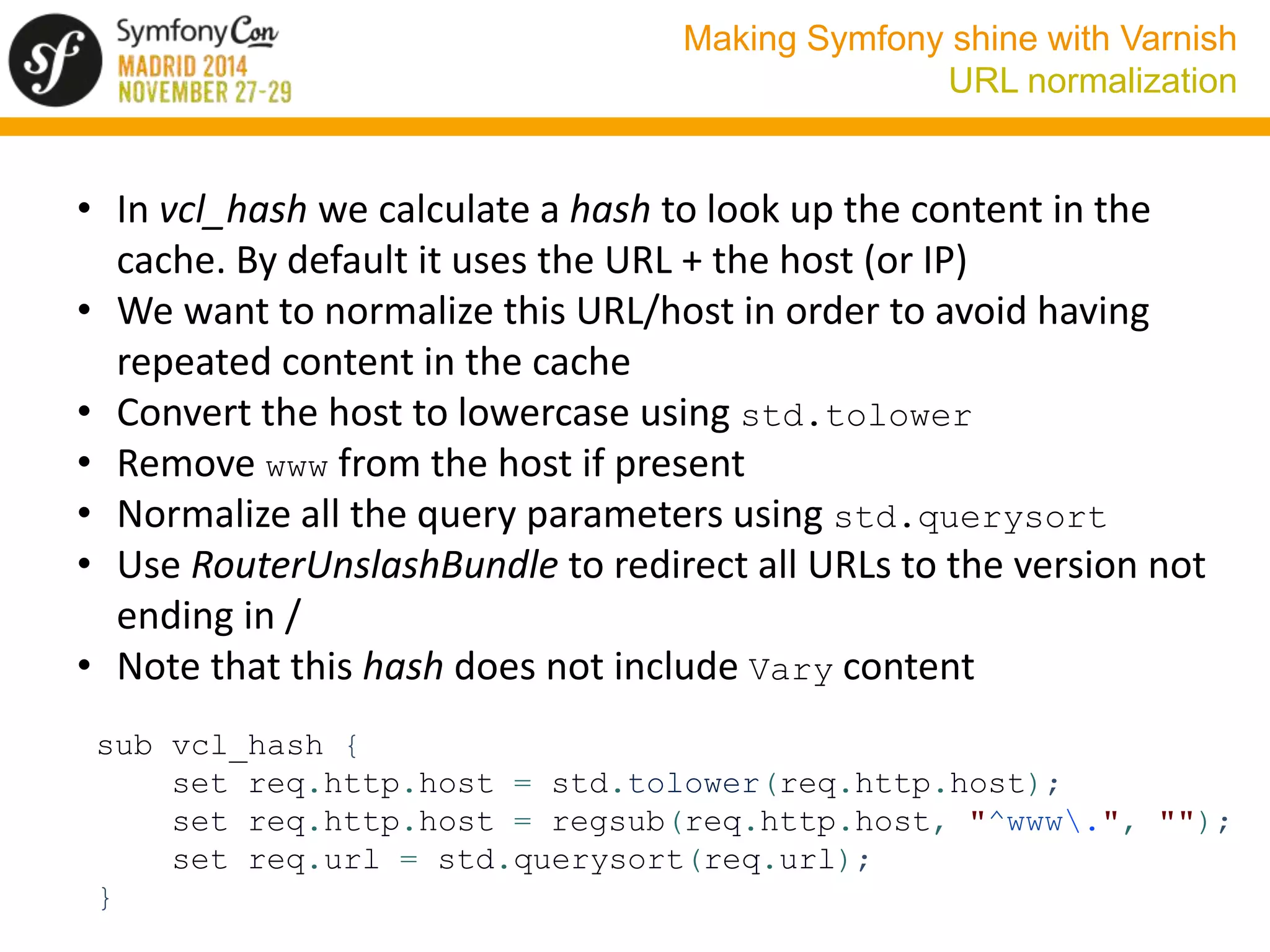 Making Symfony shine with Varnish 
URL normalization 
• In vcl_hash we calculate a hash to look up the content in the 
cache. By default it uses the URL + the host (or IP) 
• We want to normalize this URL/host in order to avoid having 
repeated content in the cache 
• Convert the host to lowercase using std.tolower 
• Remove www from the host if present 
• Normalize all the query parameters using std.querysort 
• Use RouterUnslashBundle to redirect all URLs to the version not 
ending in / 
• Note that this hash does not include Vary content 
sub vcl_hash { 
set req.http.host = std.tolower(req.http.host); 
set req.http.host = regsub(req.http.host, "^www.", ""); 
set req.url = std.querysort(req.url); 
} 
 