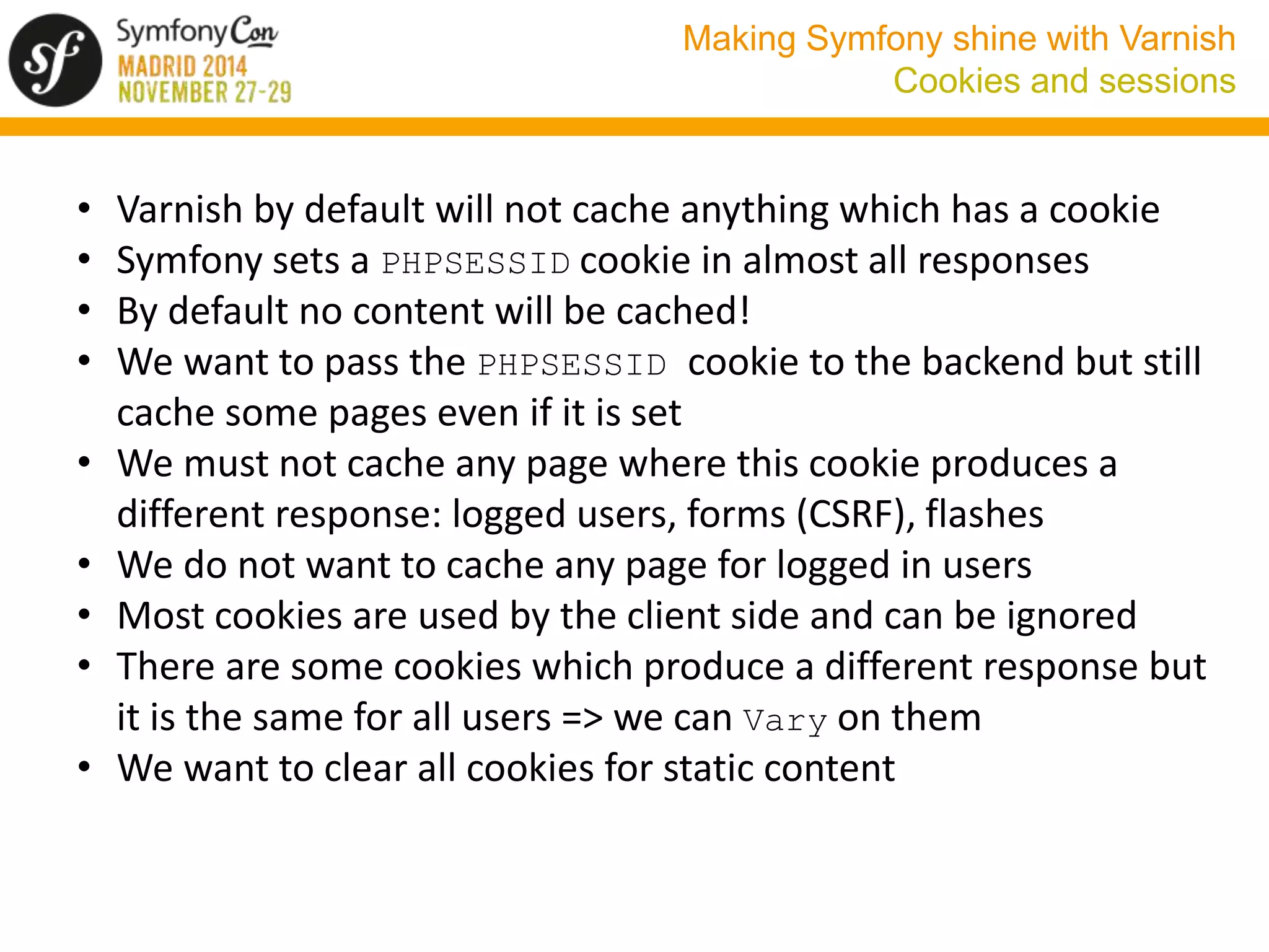 Making Symfony shine with Varnish 
Cookies and sessions 
• Varnish by default will not cache anything which has a cookie 
• Symfony sets a PHPSESSID cookie in almost all responses 
• By default no content will be cached! 
• We want to pass the PHPSESSID cookie to the backend but still 
cache some pages even if it is set 
• We must not cache any page where this cookie produces a 
different response: logged users, forms (CSRF), flashes 
• We do not want to cache any page for logged in users 
• Most cookies are used by the client side and can be ignored 
• There are some cookies which produce a different response but 
it is the same for all users => we can Vary on them 
• We want to clear all cookies for static content 
 