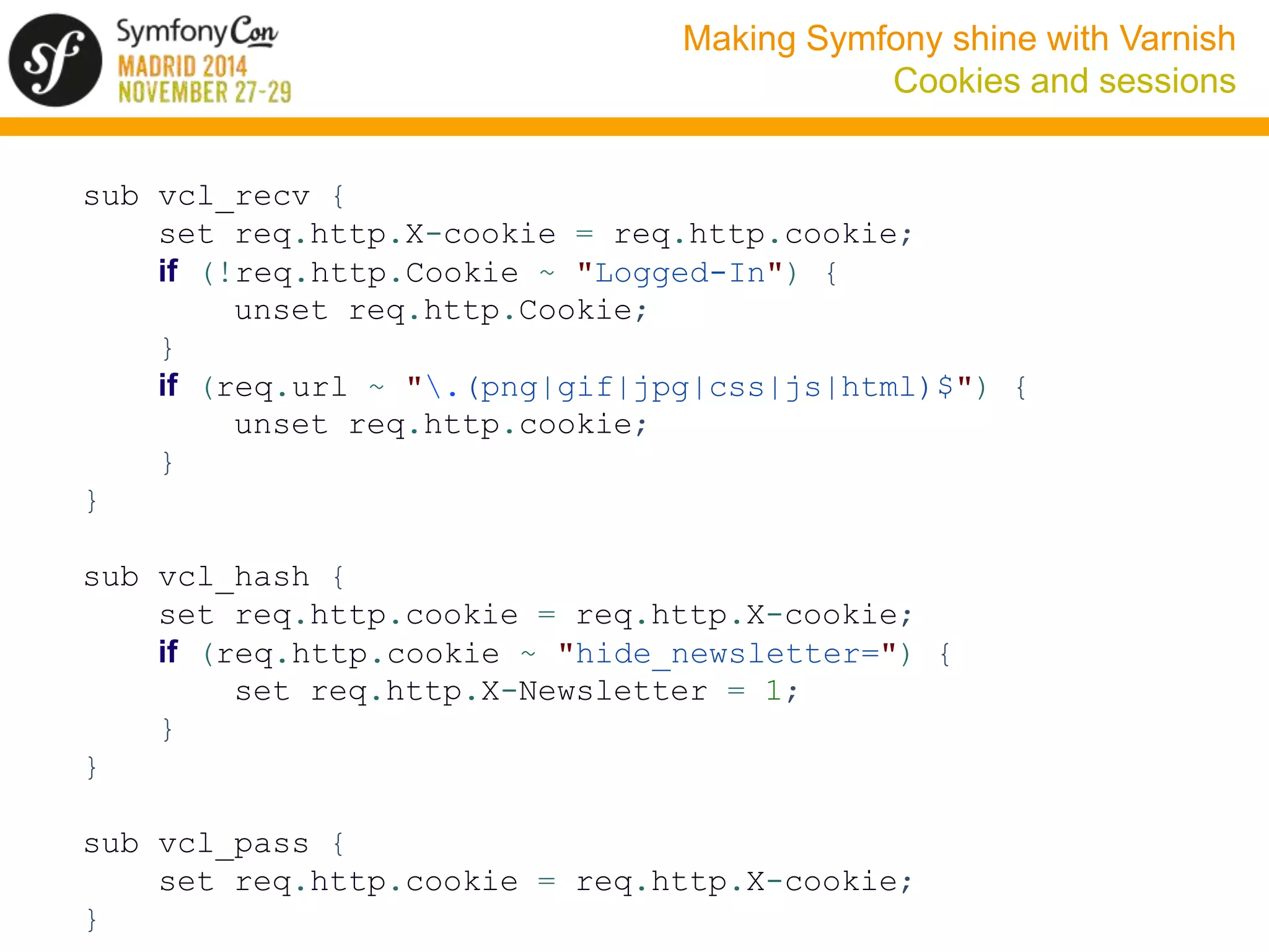 Making Symfony shine with Varnish 
Cookies and sessions 
sub vcl_recv { 
set req.http.X-cookie = req.http.cookie; 
if (!req.http.Cookie ~ "Logged-In") { 
unset req.http.Cookie; 
} 
if (req.url ~ ".(png|gif|jpg|css|js|html)$") { 
unset req.http.cookie; 
} 
} 
sub vcl_hash { 
set req.http.cookie = req.http.X-cookie; 
if (req.http.cookie ~ "hide_newsletter=") { 
set req.http.X-Newsletter = 1; 
} 
} 
sub vcl_pass { 
set req.http.cookie = req.http.X-cookie; 
} 
 