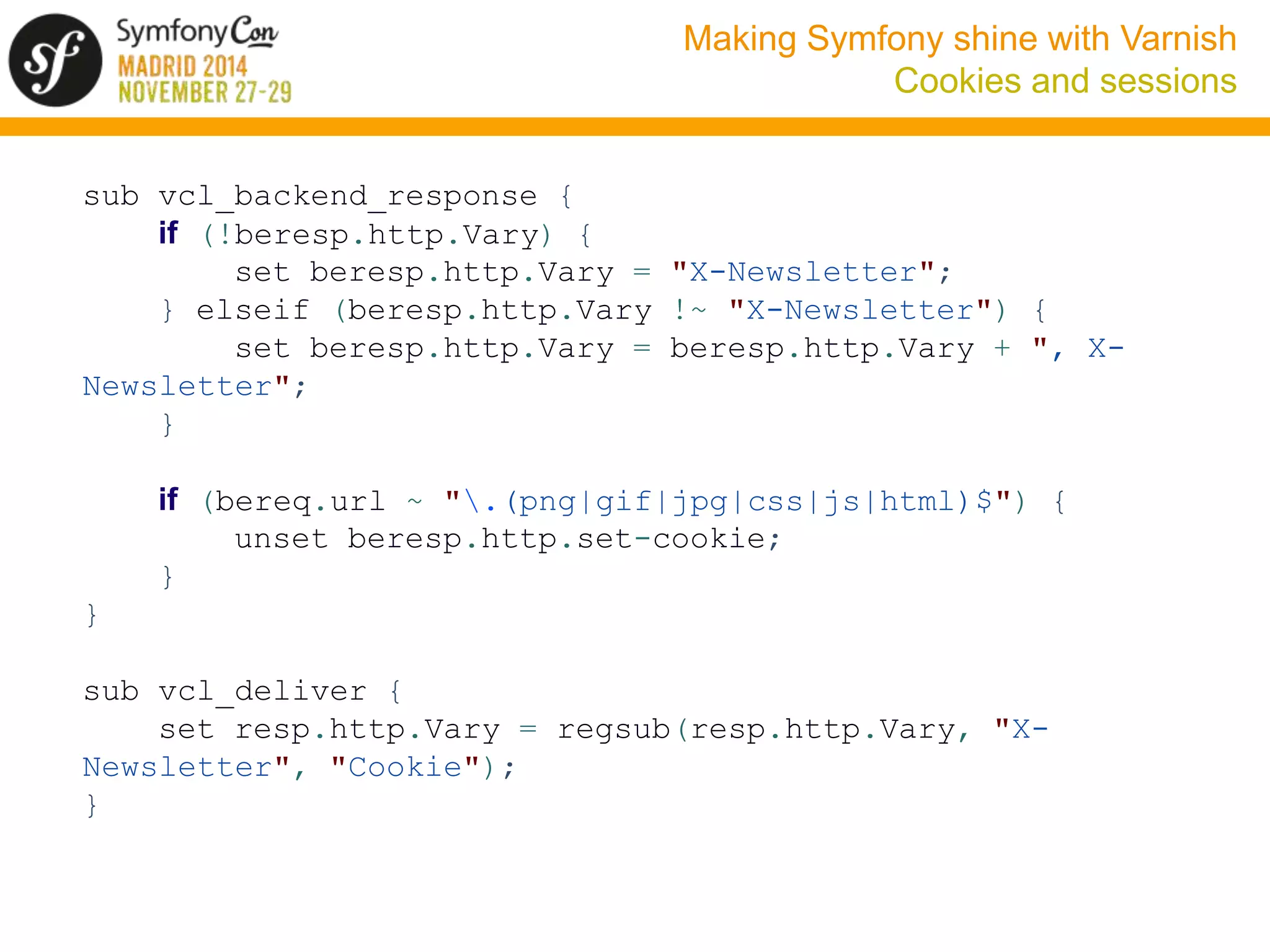 Making Symfony shine with Varnish 
Cookies and sessions 
sub vcl_backend_response { 
if (!beresp.http.Vary) { 
set beresp.http.Vary = "X-Newsletter"; 
} elseif (beresp.http.Vary !~ "X-Newsletter") { 
set beresp.http.Vary = beresp.http.Vary + ", X-Newsletter"; 
} 
if (bereq.url ~ ".(png|gif|jpg|css|js|html)$") { 
unset beresp.http.set-cookie; 
} 
} 
sub vcl_deliver { 
set resp.http.Vary = regsub(resp.http.Vary, "X-Newsletter", 
"Cookie"); 
} 
 