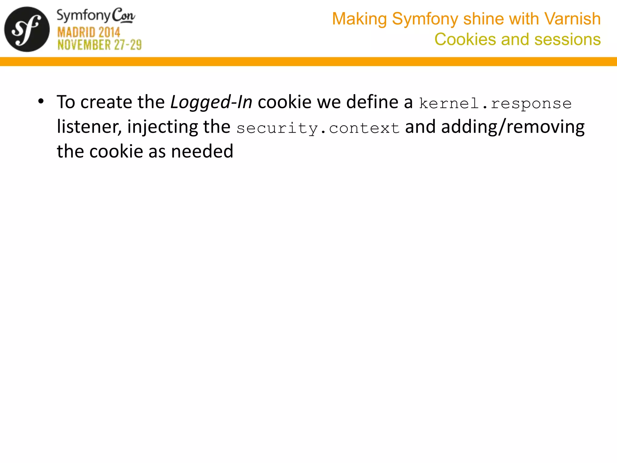 Making Symfony shine with Varnish 
Cookies and sessions 
• To create the Logged-In cookie we define a kernel.response 
listener, injecting the security.context and adding/removing 
the cookie as needed 
 