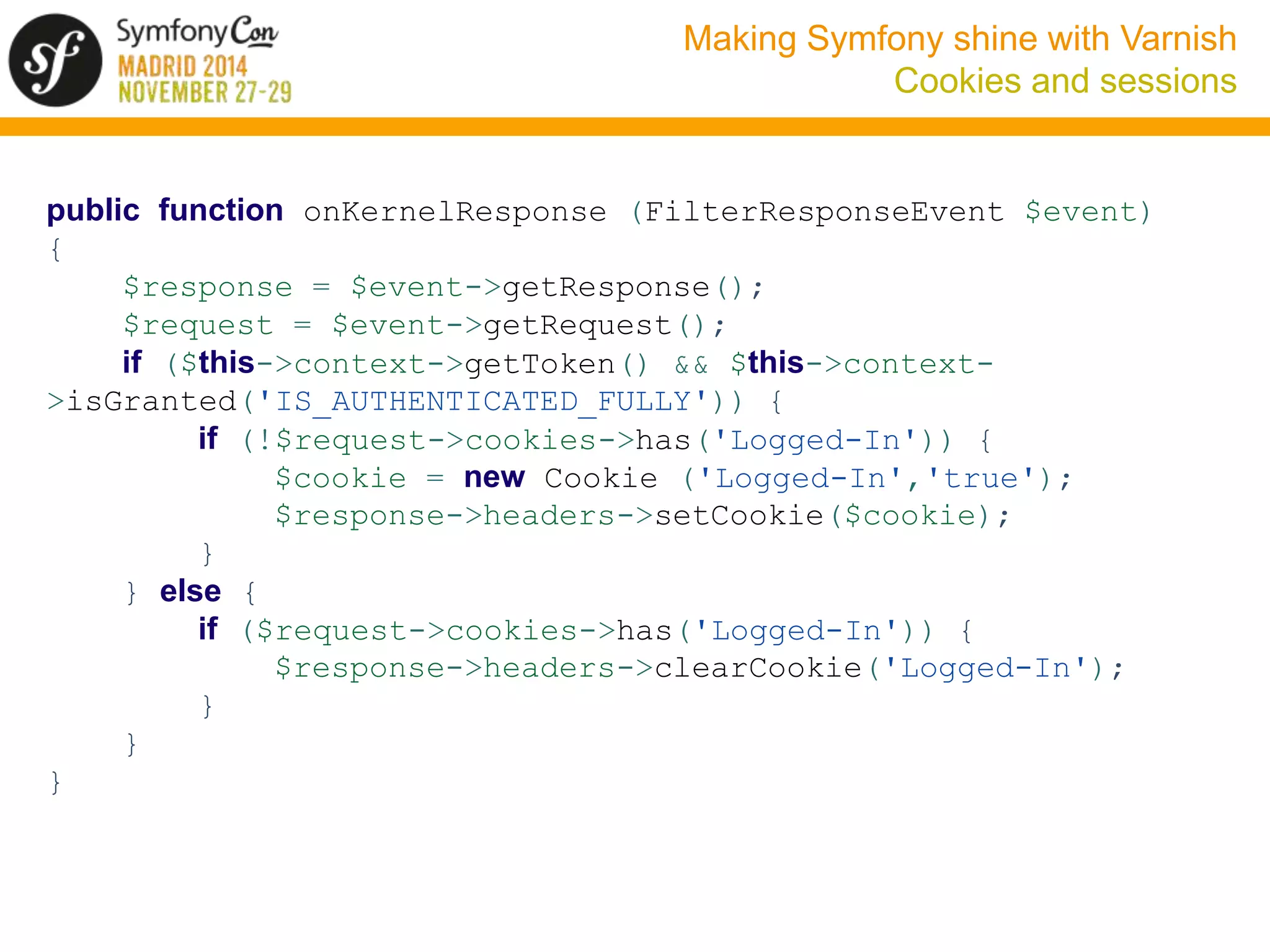 Making Symfony shine with Varnish 
Cookies and sessions 
public function onKernelResponse (FilterResponseEvent $event) 
{ 
$response = $event->getResponse(); 
$request = $event->getRequest(); 
if ($this->context->getToken() && $this->context- 
>isGranted('IS_AUTHENTICATED_FULLY')) { 
if (!$request->cookies->has('Logged-In')) { 
$cookie = new Cookie ('Logged-In','true'); 
$response->headers->setCookie($cookie); 
} 
} else { 
if ($request->cookies->has('Logged-In')) { 
$response->headers->clearCookie('Logged-In'); 
} 
} 
} 
 