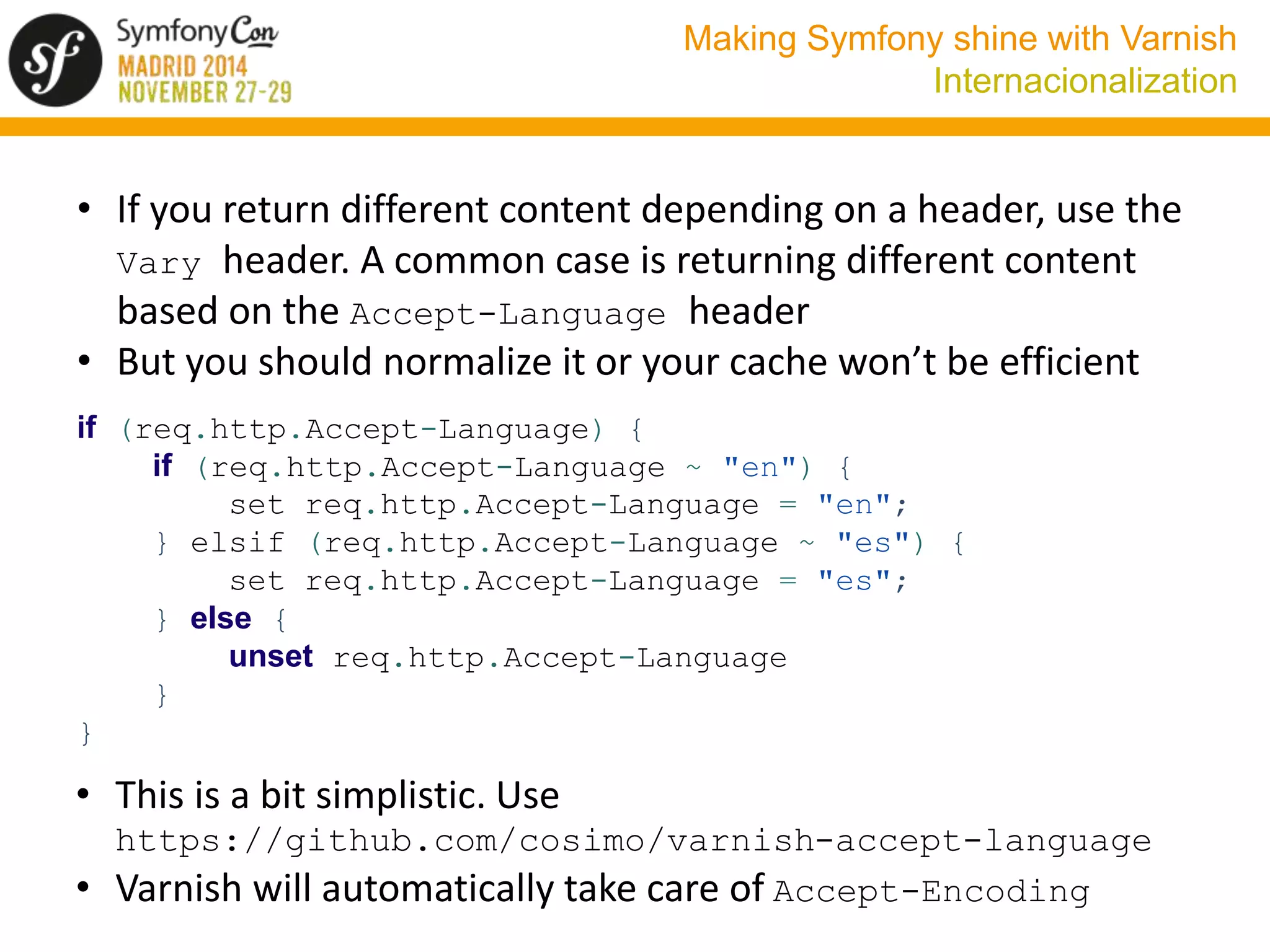Making Symfony shine with Varnish 
Internacionalization 
• If you return different content depending on a header, use the 
Vary header. A common case is returning different content 
based on the Accept-Language header 
• But you should normalize it or your cache won’t be efficient 
if (req.http.Accept-Language) { 
if (req.http.Accept-Language ~ "en") { 
set req.http.Accept-Language = "en"; 
} elsif (req.http.Accept-Language ~ "es") { 
set req.http.Accept-Language = "es"; 
} else { 
unset req.http.Accept-Language 
} 
} 
• This is a bit simplistic. Use 
https://github.com/cosimo/varnish-accept-language 
• Varnish will automatically take care of Accept-Encoding 
 