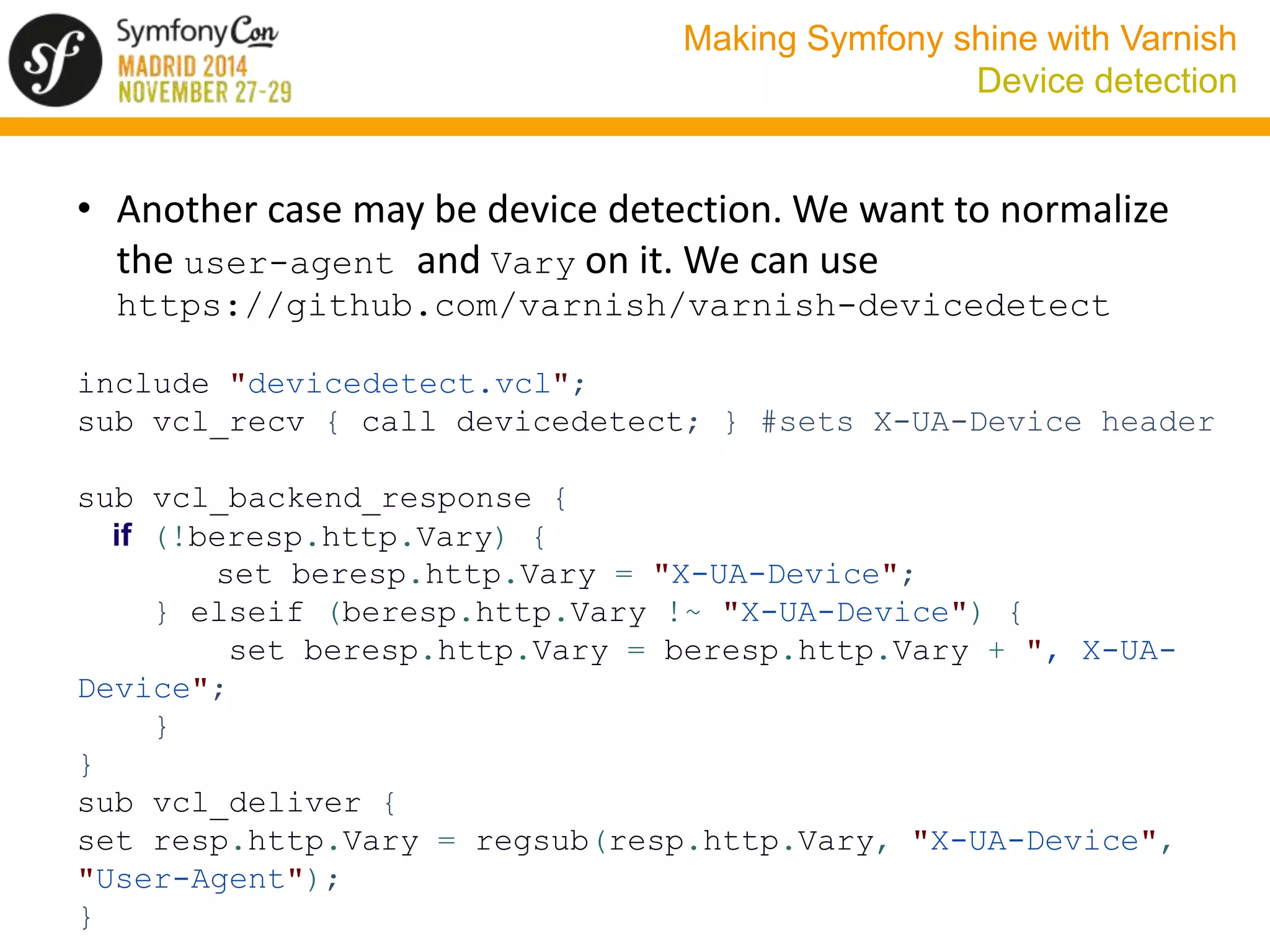 Making Symfony shine with Varnish 
Device detection 
• Another case may be device detection. We want to normalize 
the user-agent and Vary on it. We can use 
https://github.com/varnish/varnish-devicedetect 
include "devicedetect.vcl"; 
sub vcl_recv { call devicedetect; } #sets X-UA-Device header 
sub vcl_backend_response { 
if (!beresp.http.Vary) { 
set beresp.http.Vary = "X-UA-Device"; 
} elseif (beresp.http.Vary !~ "X-UA-Device") { 
set beresp.http.Vary = beresp.http.Vary + ", X-UA-Device"; 
} 
} 
sub vcl_deliver { 
set resp.http.Vary = regsub(resp.http.Vary, "X-UA-Device", 
"User-Agent"); 
} 
 
