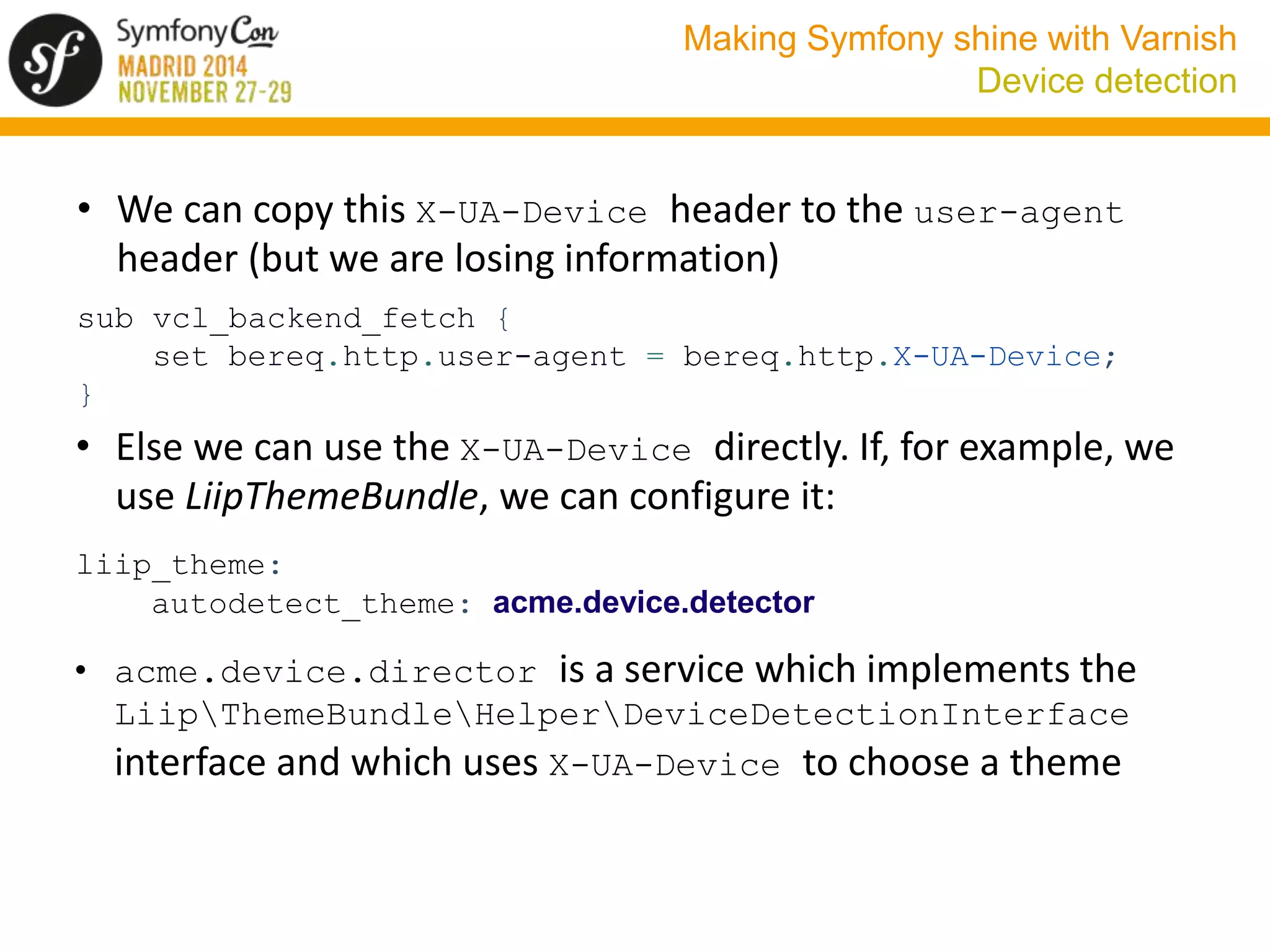 Making Symfony shine with Varnish 
Device detection 
• We can copy this X-UA-Device header to the user-agent 
header (but we are losing information) 
sub vcl_backend_fetch { 
set bereq.http.user-agent = bereq.http.X-UA-Device; 
} 
• Else we can use the X-UA-Device directly. If, for example, we 
use LiipThemeBundle, we can configure it: 
liip_theme: 
autodetect_theme: acme.device.detector 
• acme.device.director is a service which implements the 
LiipThemeBundleHelperDeviceDetectionInterface 
interface and which uses X-UA-Device to choose a theme 
 