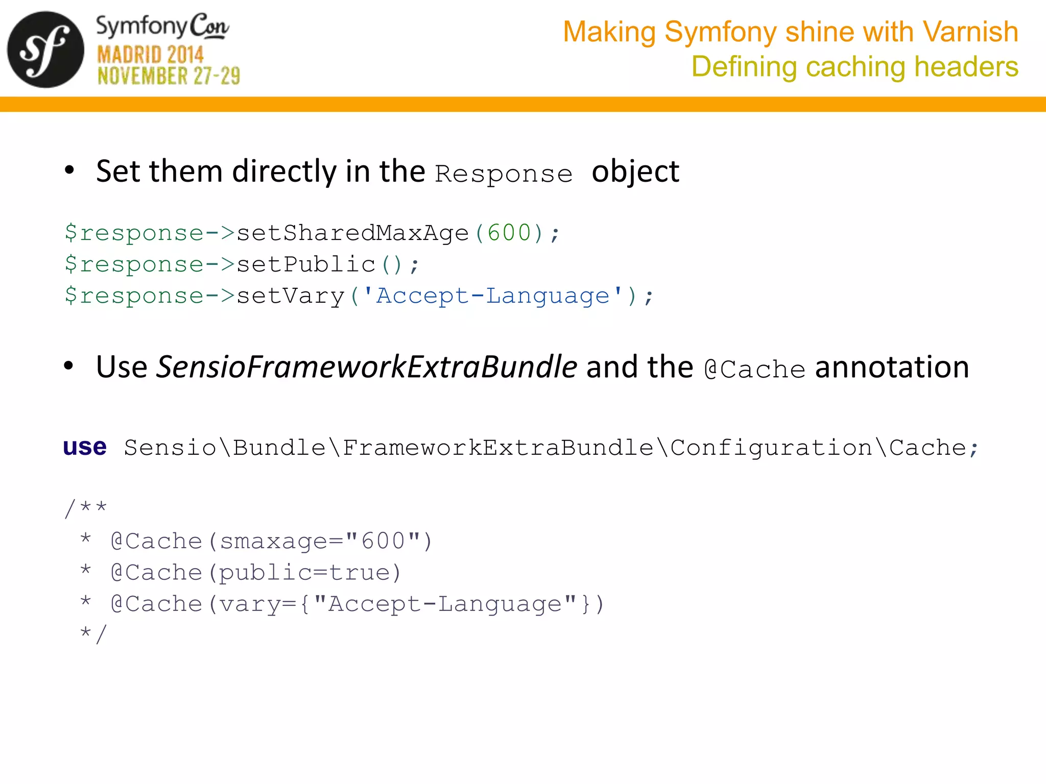 Making Symfony shine with Varnish 
Defining caching headers 
• Set them directly in the Response object 
$response->setSharedMaxAge(600); 
$response->setPublic(); 
$response->setVary('Accept-Language'); 
• Use SensioFrameworkExtraBundle and the @Cache annotation 
use SensioBundleFrameworkExtraBundleConfigurationCache; 
/** 
* @Cache(smaxage="600") 
* @Cache(public=true) 
* @Cache(vary={"Accept-Language"}) 
*/ 
 