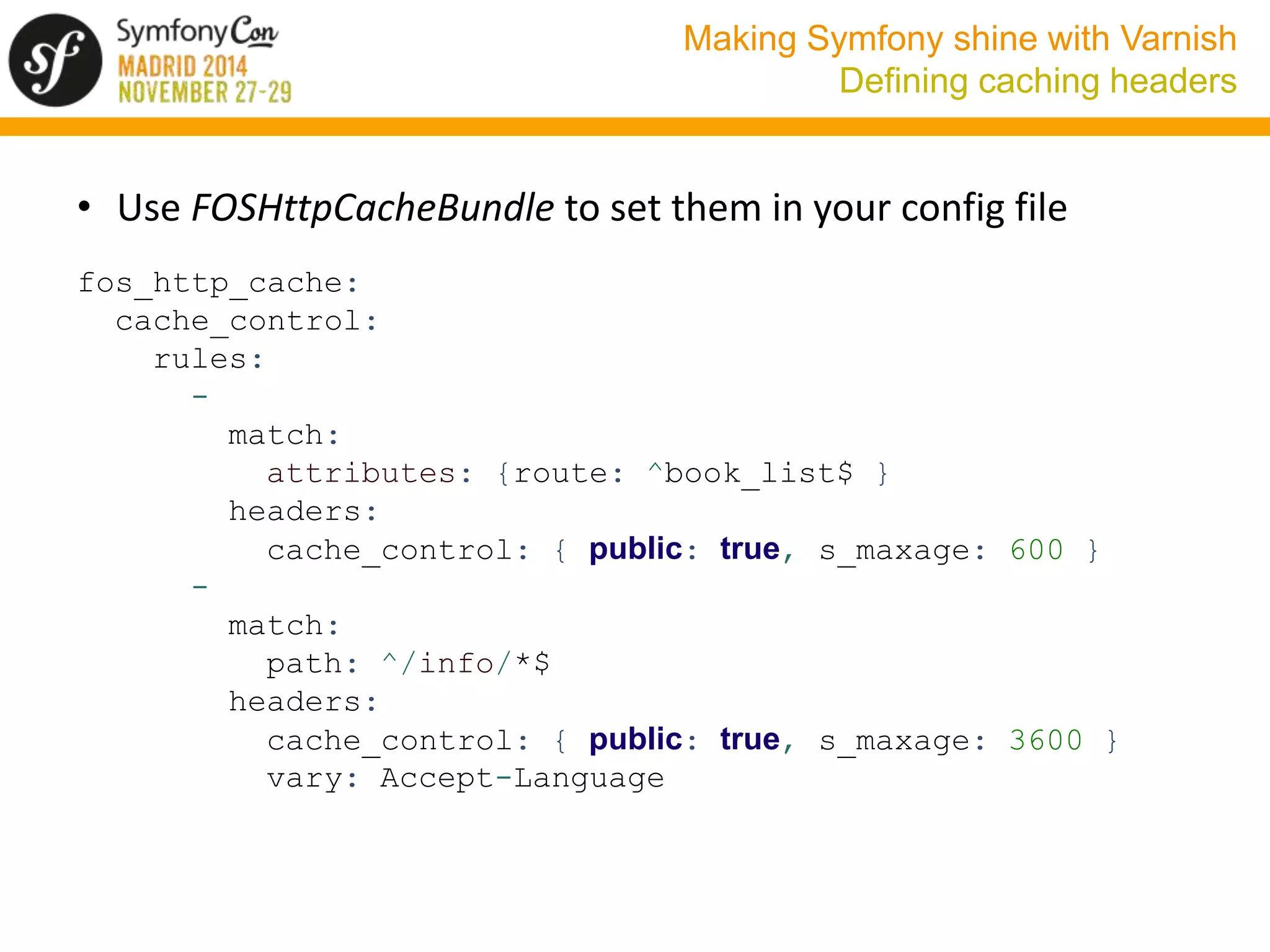 Making Symfony shine with Varnish 
Defining caching headers 
• Use FOSHttpCacheBundle to set them in your config file 
fos_http_cache: 
cache_control: 
rules: 
- 
match: 
attributes: {route: ^book_list$ } 
headers: 
cache_control: { public: true, s_maxage: 600 } 
- 
match: 
path: ^/info/*$ 
headers: 
cache_control: { public: true, s_maxage: 3600 } 
vary: Accept-Language 
 