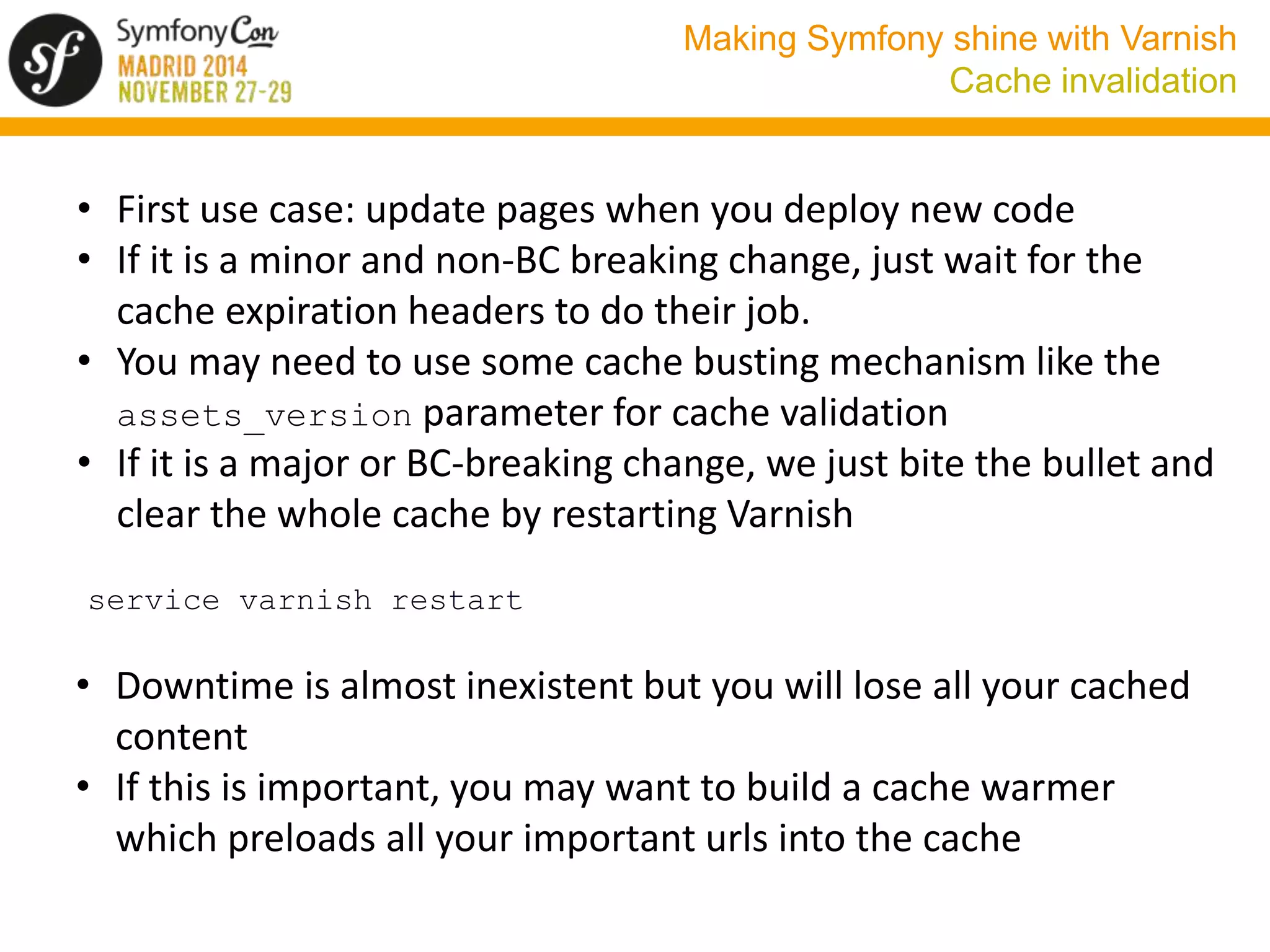 Making Symfony shine with Varnish 
Cache invalidation 
• First use case: update pages when you deploy new code 
• If it is a minor and non-BC breaking change, just wait for the 
cache expiration headers to do their job. 
• You may need to use some cache busting mechanism like the 
assets_version parameter for cache validation 
• If it is a major or BC-breaking change, we just bite the bullet and 
clear the whole cache by restarting Varnish 
service varnish restart 
• Downtime is almost inexistent but you will lose all your cached 
content 
• If this is important, you may want to build a cache warmer 
which preloads all your important urls into the cache 
 
