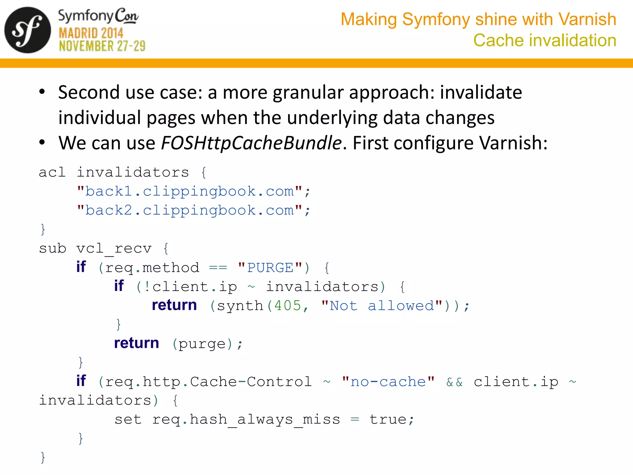 Making Symfony shine with Varnish 
Cache invalidation 
• Second use case: a more granular approach: invalidate 
individual pages when the underlying data changes 
• We can use FOSHttpCacheBundle. First configure Varnish: 
acl invalidators { 
"back1.clippingbook.com"; 
"back2.clippingbook.com"; 
} 
sub vcl_recv { 
if (req.method == "PURGE") { 
if (!client.ip ~ invalidators) { 
return (synth(405, "Not allowed")); 
} 
return (purge); 
} 
if (req.http.Cache-Control ~ "no-cache" && client.ip ~ 
invalidators) { 
set req.hash_always_miss = true; 
} 
} 
 