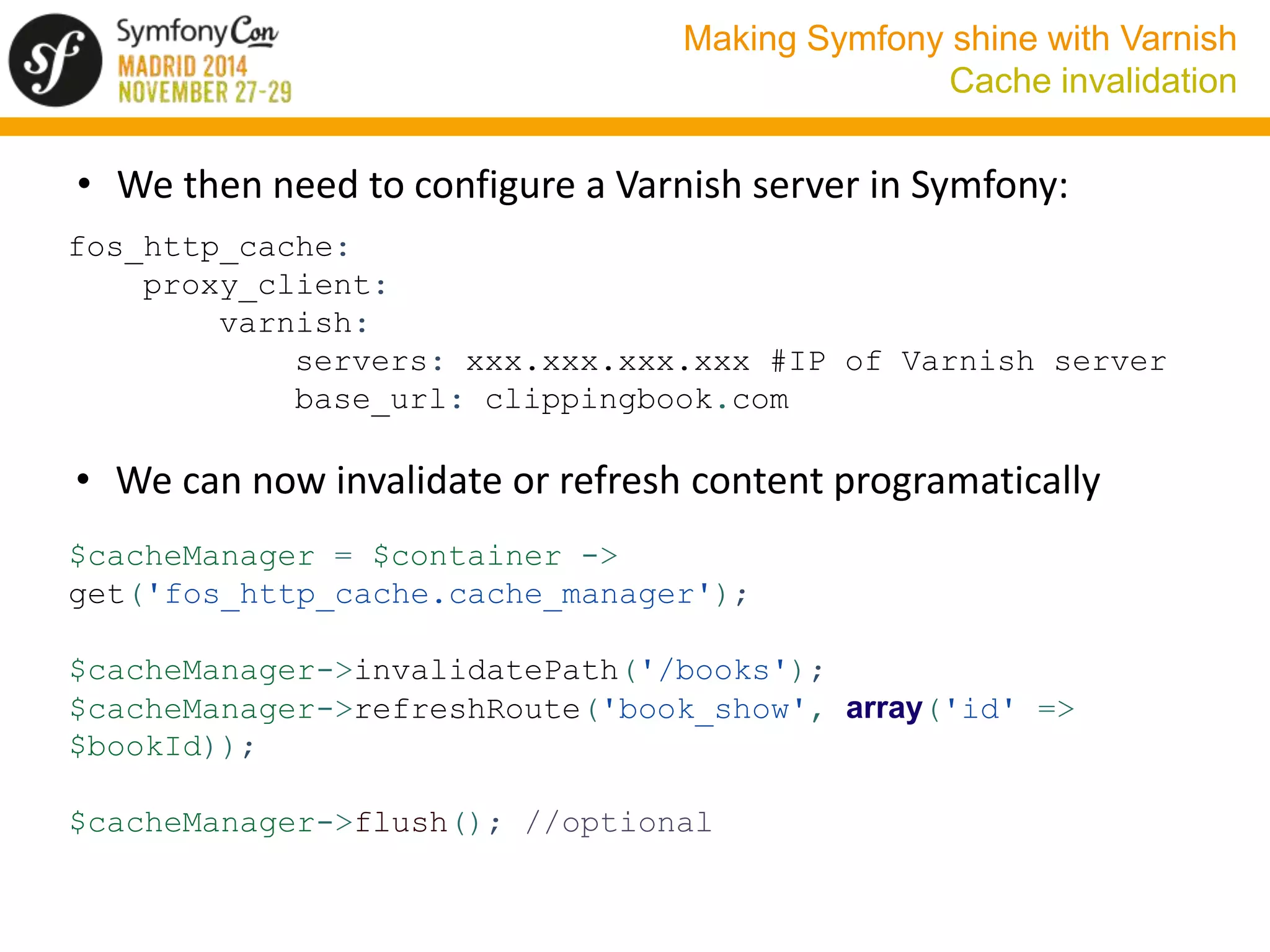 Making Symfony shine with Varnish 
Cache invalidation 
• We then need to configure a Varnish server in Symfony: 
fos_http_cache: 
proxy_client: 
varnish: 
servers: xxx.xxx.xxx.xxx #IP of Varnish server 
base_url: clippingbook.com 
• We can now invalidate or refresh content programatically 
$cacheManager = $container -> 
get('fos_http_cache.cache_manager'); 
$cacheManager->invalidatePath('/books'); 
$cacheManager->refreshRoute('book_show', array('id' => 
$bookId)); 
$cacheManager->flush(); //optional 
 