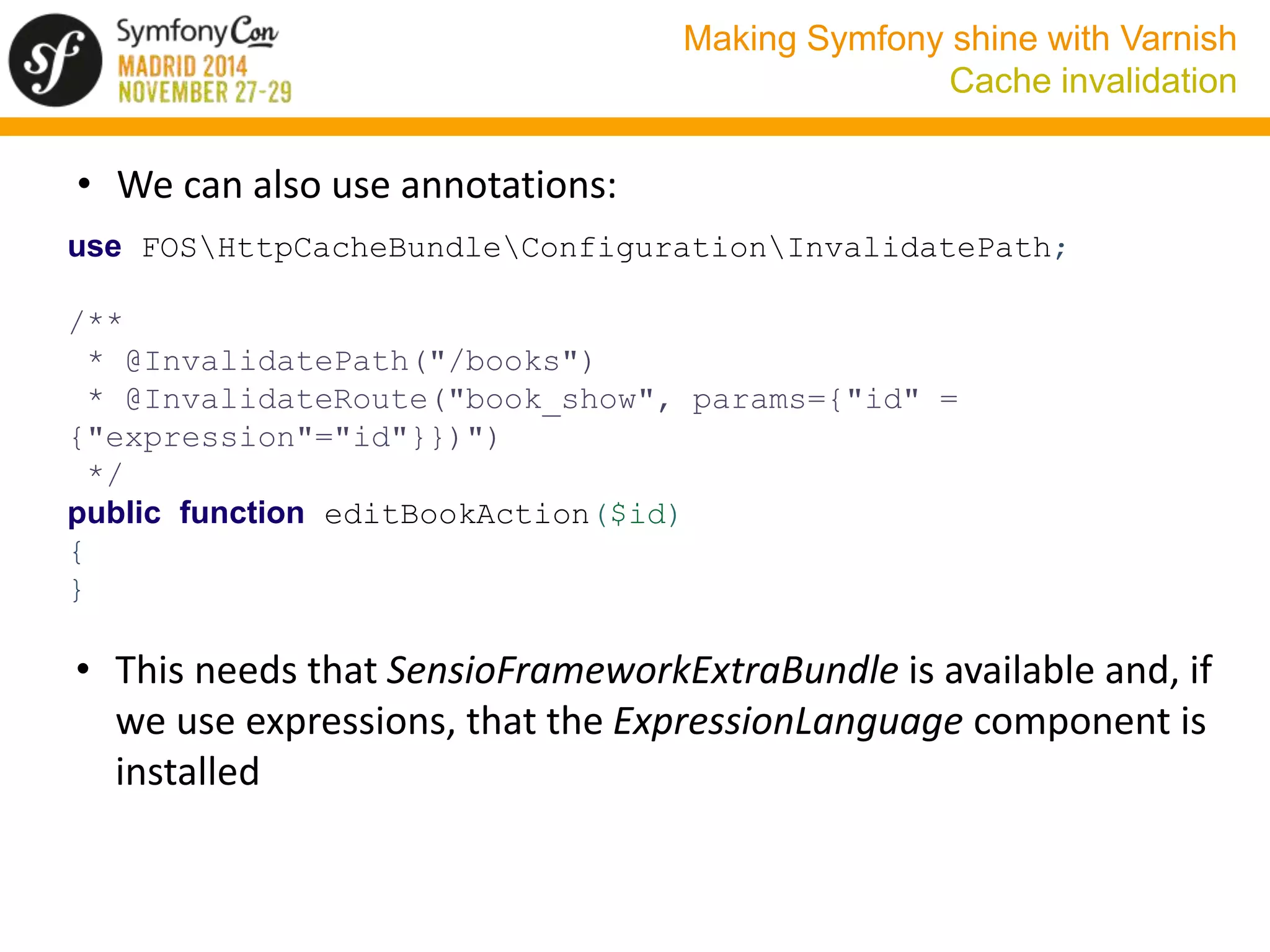 Making Symfony shine with Varnish 
Cache invalidation 
• We can also use annotations: 
use FOSHttpCacheBundleConfigurationInvalidatePath; 
/** 
* @InvalidatePath("/books") 
* @InvalidateRoute("book_show", params={"id" = 
{"expression"="id"}})") 
*/ 
public function editBookAction($id) 
{ 
} 
• This needs that SensioFrameworkExtraBundle is available and, if 
we use expressions, that the ExpressionLanguage component is 
installed 
 