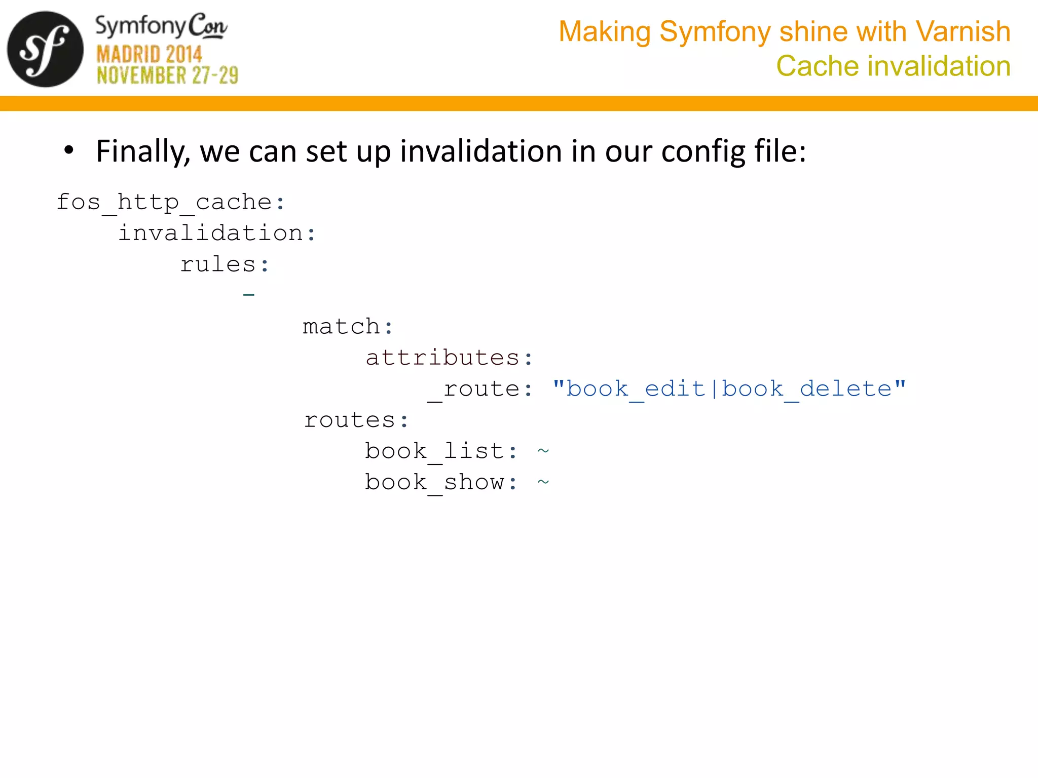 Making Symfony shine with Varnish 
Cache invalidation 
• Finally, we can set up invalidation in our config file: 
fos_http_cache: 
invalidation: 
rules: 
- 
match: 
attributes: 
_route: "book_edit|book_delete" 
routes: 
book_list: ~ 
book_show: ~ 
 