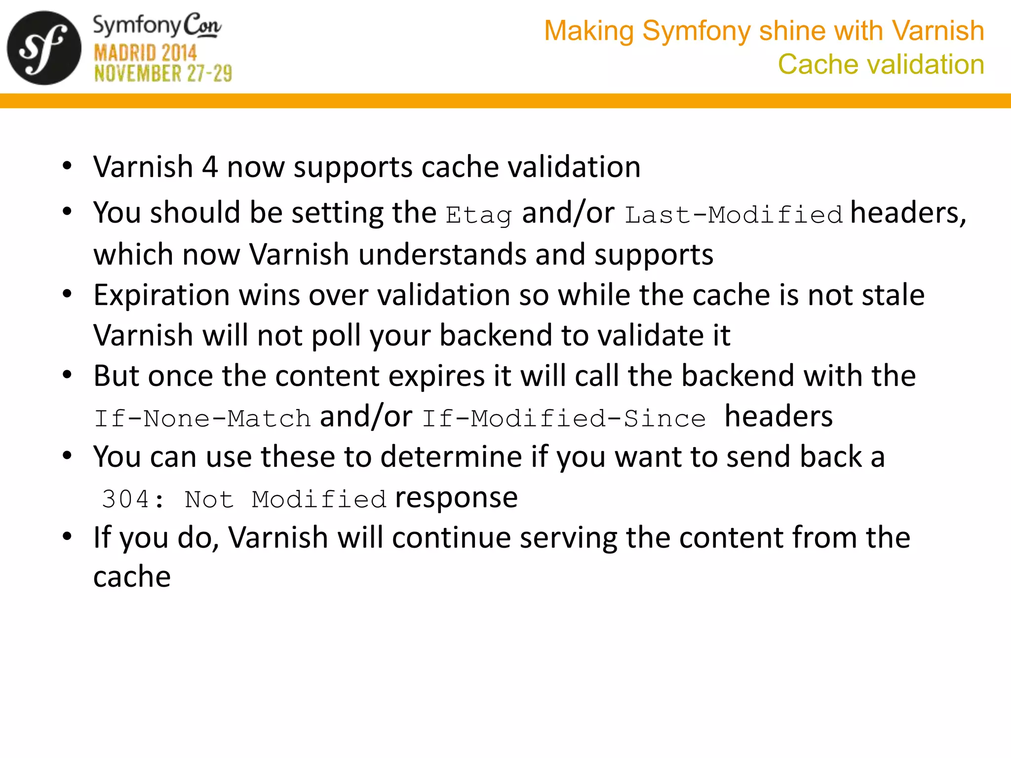 Making Symfony shine with Varnish 
Cache validation 
• Varnish 4 now supports cache validation 
• You should be setting the Etag and/or Last-Modified headers, 
which now Varnish understands and supports 
• Expiration wins over validation so while the cache is not stale 
Varnish will not poll your backend to validate it 
• But once the content expires it will call the backend with the 
If-None-Match and/or If-Modified-Since headers 
• You can use these to determine if you want to send back a 
304: Not Modified response 
• If you do, Varnish will continue serving the content from the 
cache 
 