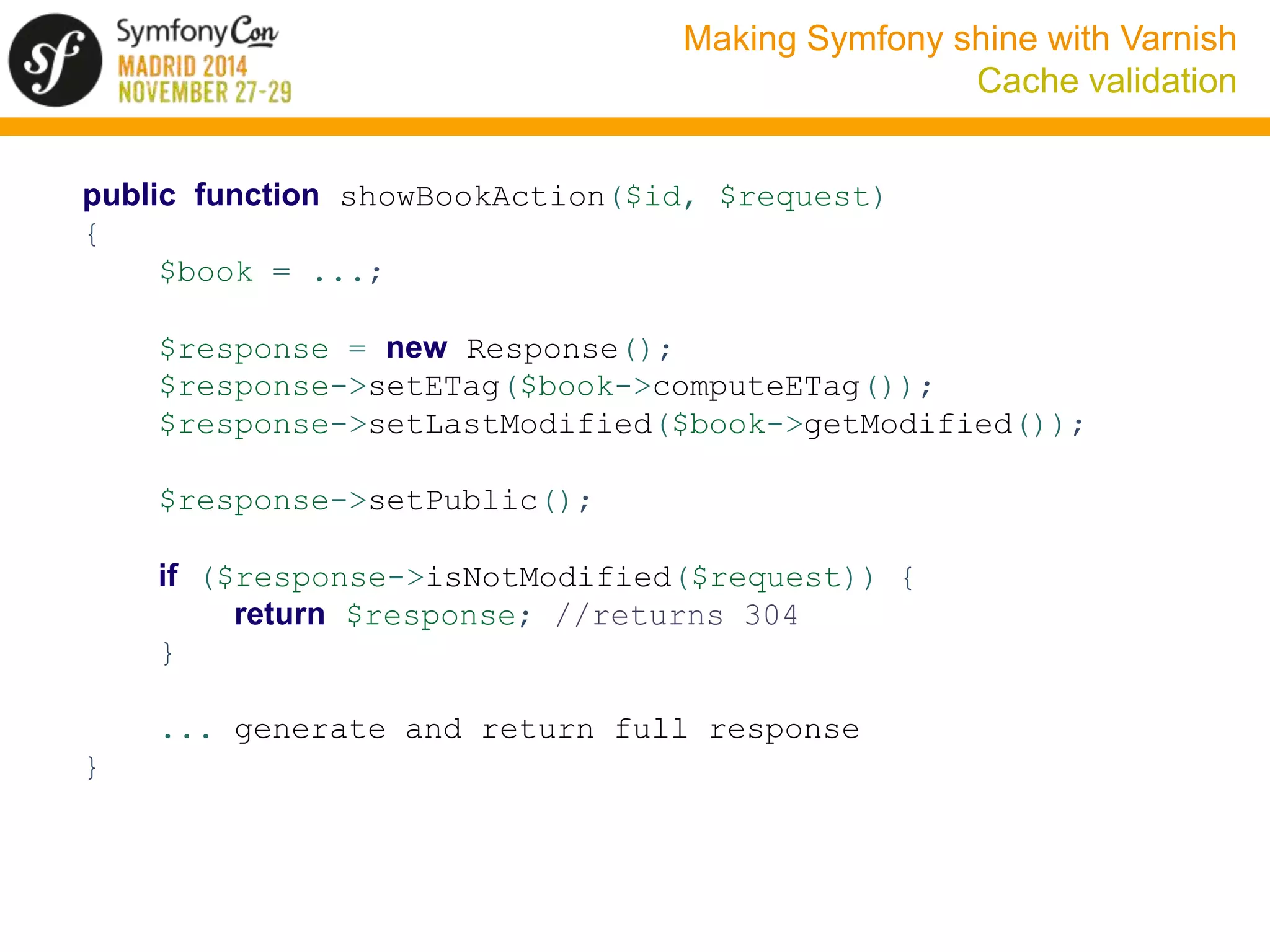Making Symfony shine with Varnish 
Cache validation 
public function showBookAction($id, $request) 
{ 
$book = ...; 
$response = new Response(); 
$response->setETag($book->computeETag()); 
$response->setLastModified($book->getModified()); 
$response->setPublic(); 
if ($response->isNotModified($request)) { 
return $response; //returns 304 
} 
... generate and return full response 
} 
 