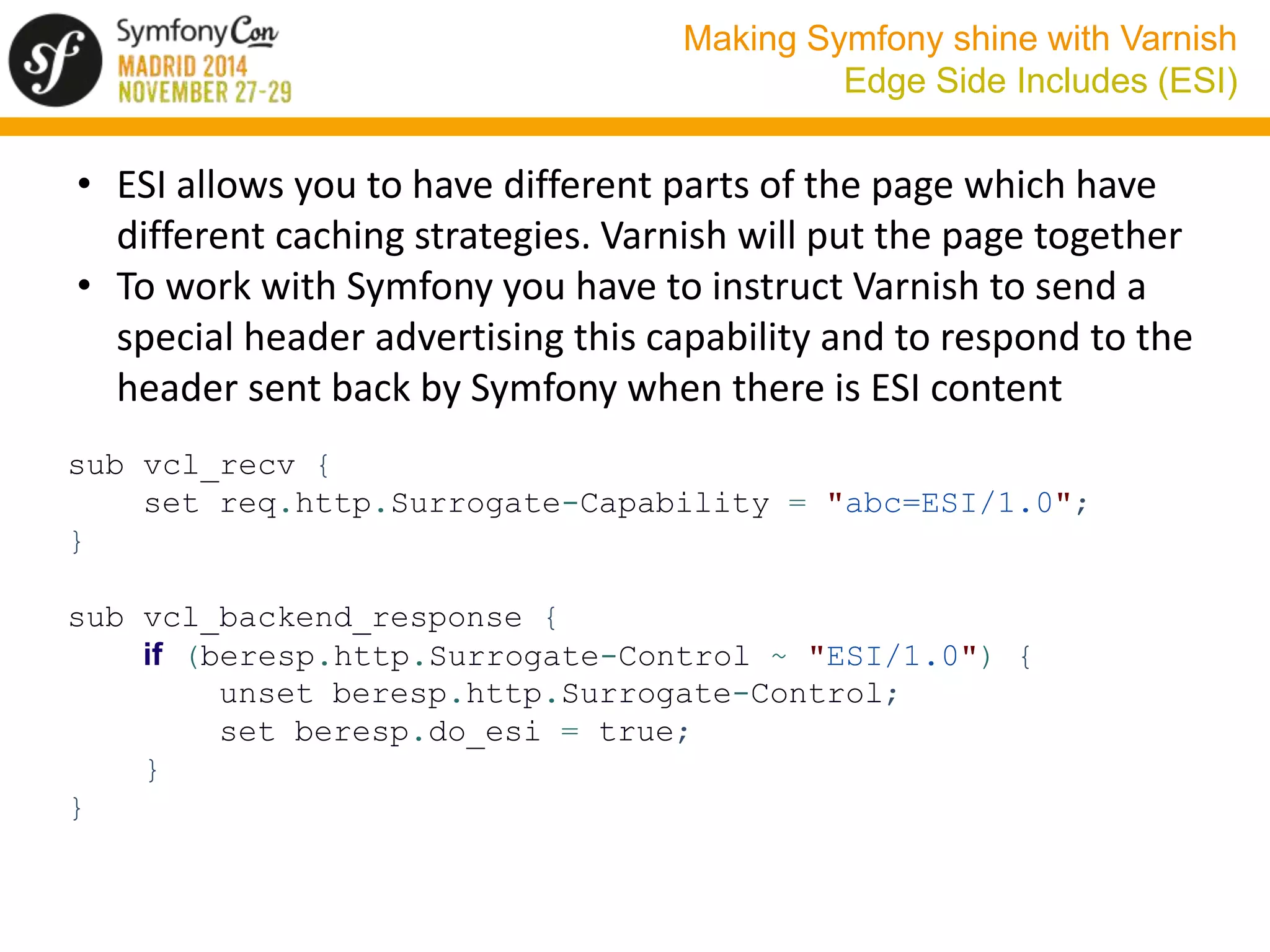 Making Symfony shine with Varnish 
Edge Side Includes (ESI) 
• ESI allows you to have different parts of the page which have 
different caching strategies. Varnish will put the page together 
• To work with Symfony you have to instruct Varnish to send a 
special header advertising this capability and to respond to the 
header sent back by Symfony when there is ESI content 
sub vcl_recv { 
set req.http.Surrogate-Capability = "abc=ESI/1.0"; 
} 
sub vcl_backend_response { 
if (beresp.http.Surrogate-Control ~ "ESI/1.0") { 
unset beresp.http.Surrogate-Control; 
set beresp.do_esi = true; 
} 
} 
 