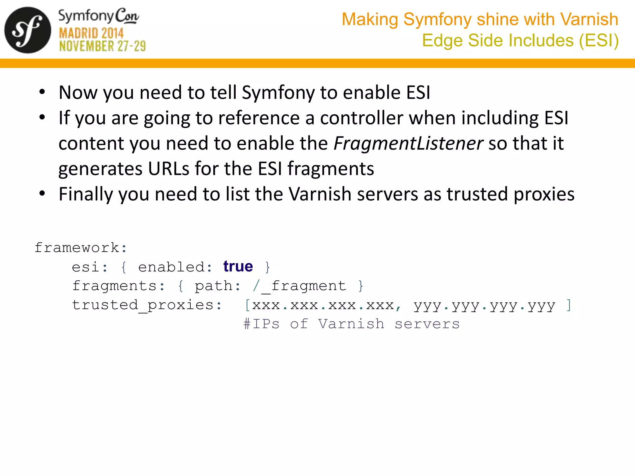 Making Symfony shine with Varnish 
Edge Side Includes (ESI) 
• Now you need to tell Symfony to enable ESI 
• If you are going to reference a controller when including ESI 
content you need to enable the FragmentListener so that it 
generates URLs for the ESI fragments 
• Finally you need to list the Varnish servers as trusted proxies 
framework: 
esi: { enabled: true } 
fragments: { path: /_fragment } 
trusted_proxies: [xxx.xxx.xxx.xxx, yyy.yyy.yyy.yyy ] 
#IPs of Varnish servers 
 