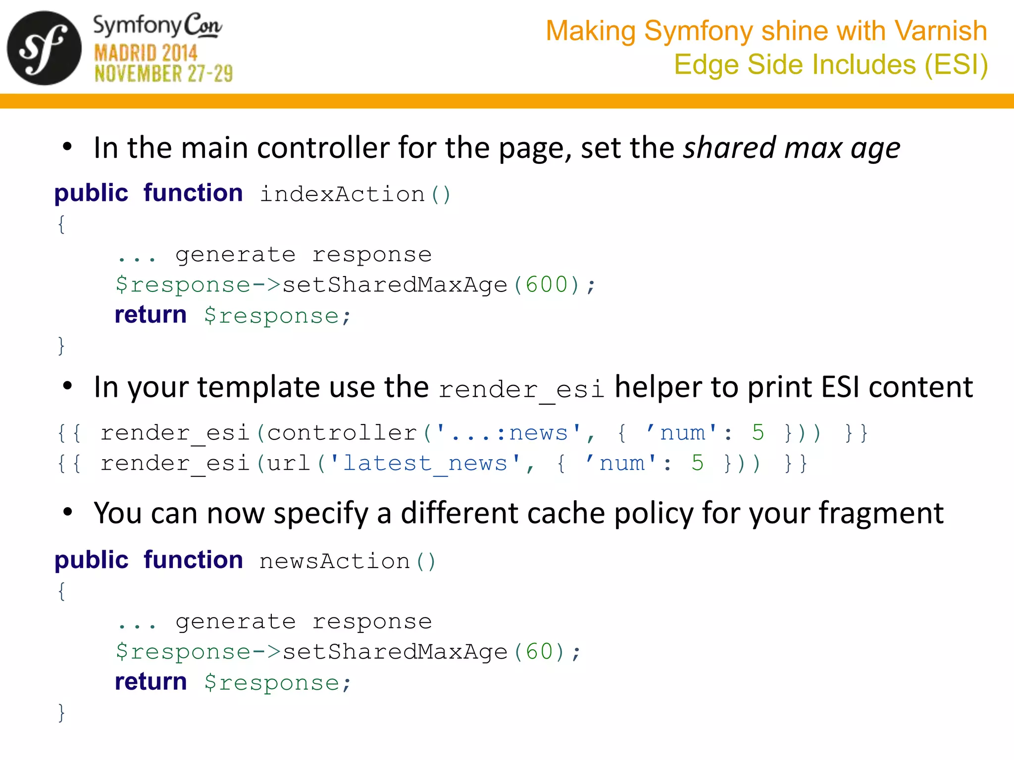 Making Symfony shine with Varnish 
Edge Side Includes (ESI) 
• In the main controller for the page, set the shared max age 
public function indexAction() 
{ 
... generate response 
$response->setSharedMaxAge(600); 
return $response; 
} 
• In your template use the render_esi helper to print ESI content 
{{ render_esi(controller('...:news', { ’num': 5 })) }} 
{{ render_esi(url('latest_news', { ’num': 5 })) }} 
• You can now specify a different cache policy for your fragment 
public function newsAction() 
{ 
... generate response 
$response->setSharedMaxAge(60); 
return $response; 
} 
 