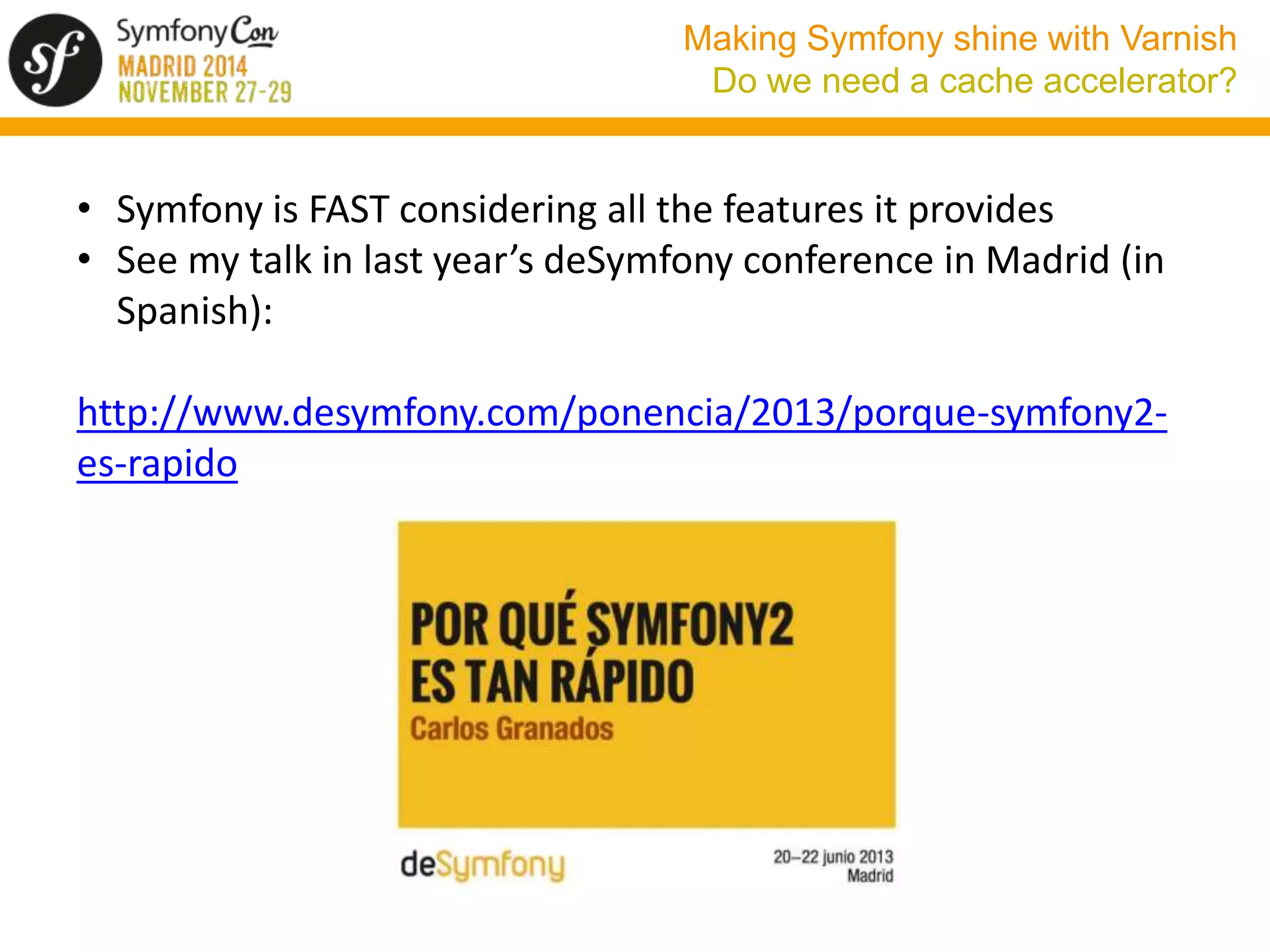 Making Symfony shine with Varnish 
Do we need a cache accelerator? 
• Symfony is FAST considering all the features it provides 
• See my talk in last year’s deSymfony conference in Madrid (in 
Spanish): 
http://www.desymfony.com/ponencia/2013/porque-symfony2- 
es-rapido 
 