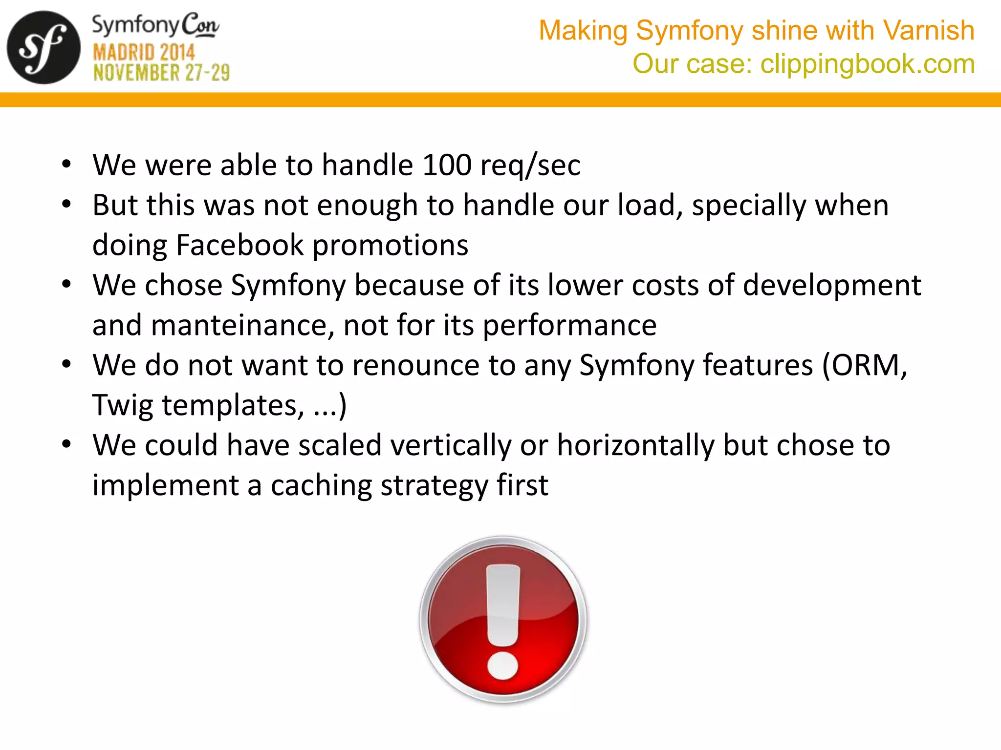 Making Symfony shine with Varnish 
Our case: clippingbook.com 
• We were able to handle 100 req/sec 
• But this was not enough to handle our load, specially when 
doing Facebook promotions 
• We chose Symfony because of its lower costs of development 
and manteinance, not for its performance 
• We do not want to renounce to any Symfony features (ORM, 
Twig templates, ...) 
• We could have scaled vertically or horizontally but chose to 
implement a caching strategy first 
 