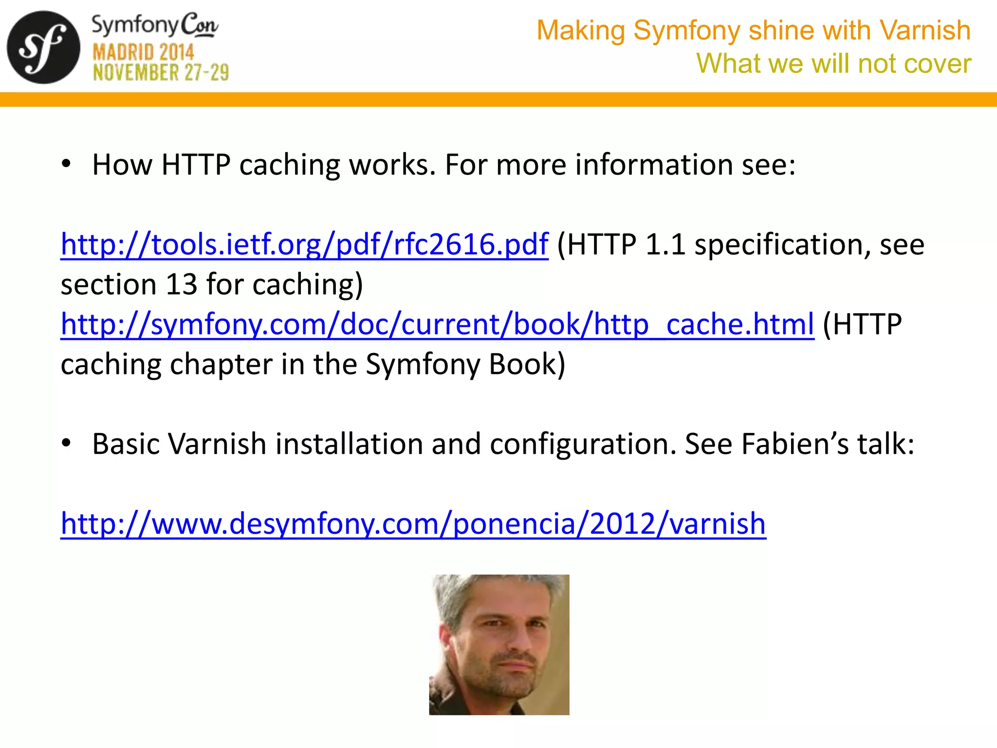 Making Symfony shine with Varnish 
What we will not cover 
• How HTTP caching works. For more information see: 
http://tools.ietf.org/pdf/rfc2616.pdf (HTTP 1.1 specification, see 
section 13 for caching) 
http://symfony.com/doc/current/book/http_cache.html (HTTP 
caching chapter in the Symfony Book) 
• Basic Varnish installation and configuration. See Fabien’s talk: 
http://www.desymfony.com/ponencia/2012/varnish 
 