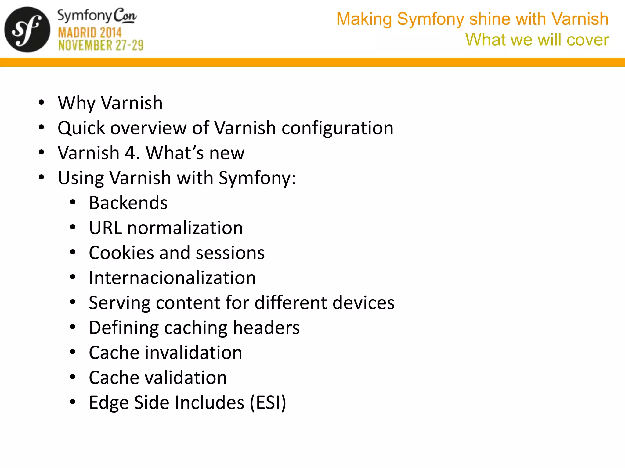 Making Symfony shine with Varnish 
What we will cover 
• Why Varnish 
• Quick overview of Varnish configuration 
• Varnish 4. What’s new 
• Using Varnish with Symfony: 
• Backends 
• URL normalization 
• Cookies and sessions 
• Internacionalization 
• Serving content for different devices 
• Defining caching headers 
• Cache invalidation 
• Cache validation 
• Edge Side Includes (ESI) 
 