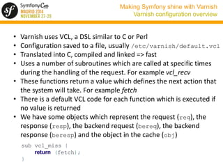 Making Symfony shine with Varnish 
Varnish configuration overview 
• Varnish uses VCL, a DSL similar to C or Perl 
• Confi...