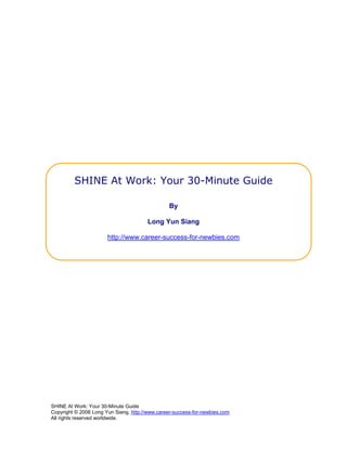 SHINE At Work: Your 30-Minute Guide

                                                By

                                        Long Yun Siang

                       http://www.career-success-for-newbies.com




SHINE At Work: Your 30-Minute Guide
Copyright © 2006 Long Yun Siang, http://www.career-success-for-newbies.com
All rights reserved worldwide.