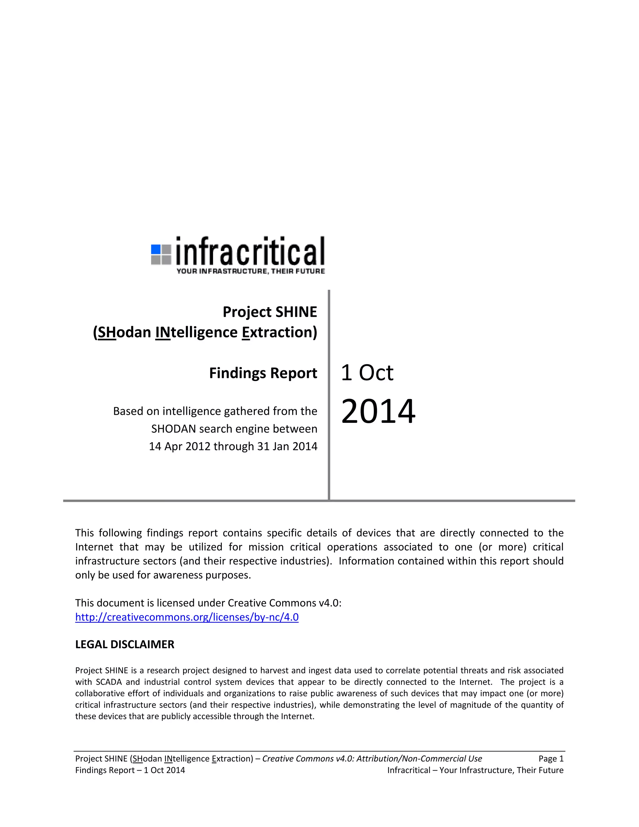 Project SHINE (SHodan INtelligence Extraction) – Creative Commons v4.0: Attribution/Non-Commercial Use Page 1 
Findings Report – 1 Oct 2014 Infracritical – Your Infrastructure, Their Future 
This following findings report contains specific details of devices that are directly connected to the Internet that may be utilized for mission critical operations associated to one (or more) critical infrastructure sectors (and their respective industries). Information contained within this report should only be used for awareness purposes. This document is licensed under Creative Commons v4.0: 
http://creativecommons.org/licenses/by-nc/4.0 LEGAL DISCLAIMER Project SHINE is a research project designed to harvest and ingest data used to correlate potential threats and risk associated with SCADA and industrial control system devices that appear to be directly connected to the Internet. The project is a collaborative effort of individuals and organizations to raise public awareness of such devices that may impact one (or more) critical infrastructure sectors (and their respective industries), while demonstrating the level of magnitude of the quantity of these devices that are publicly accessible through the Internet. 
Project SHINE (SHodan INtelligence Extraction) Findings Report Based on intelligence gathered from the SHODAN search engine between 14 Apr 2012 through 31 Jan 2014 
1 Oct 2014  