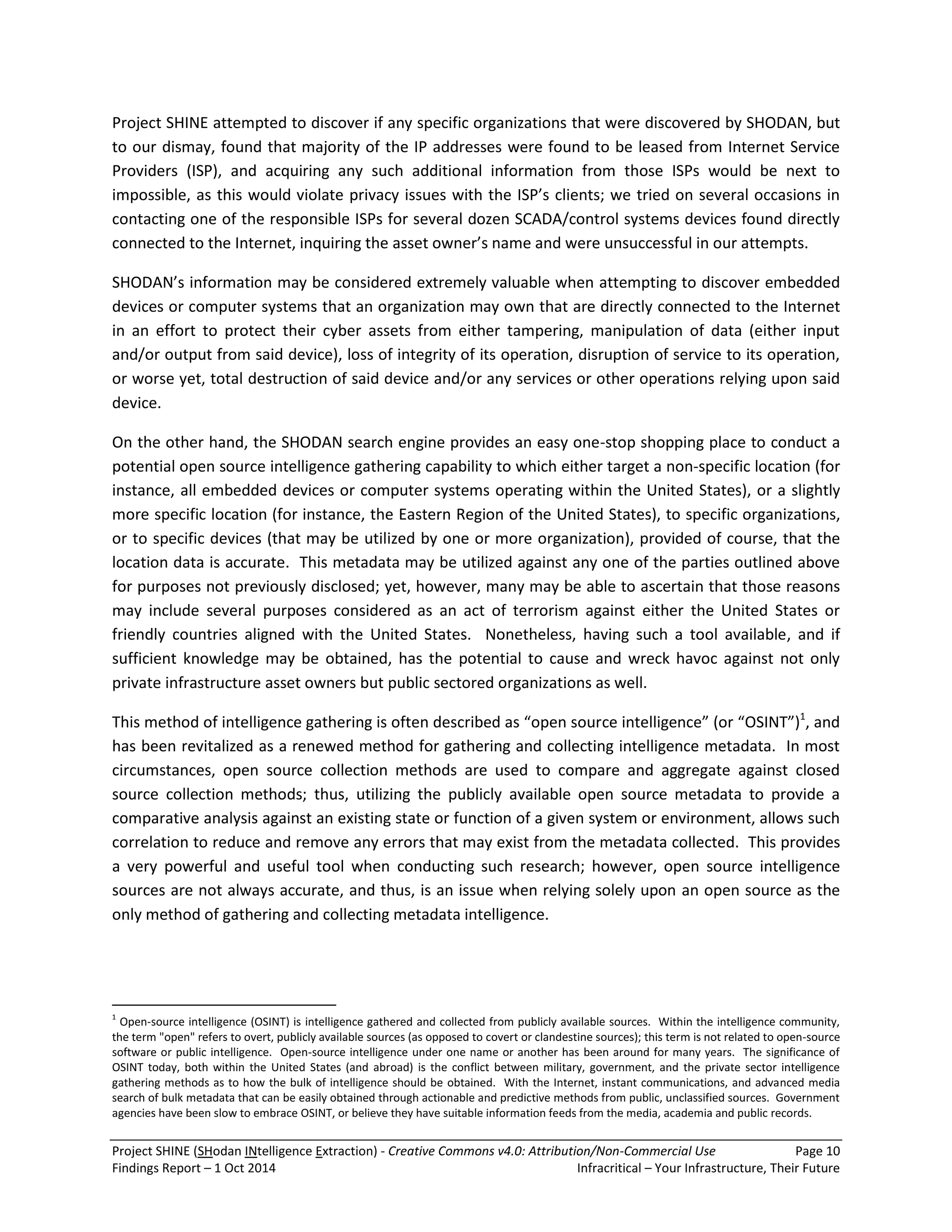 Project SHINE (SHodan INtelligence Extraction) - Creative Commons v4.0: Attribution/Non-Commercial Use Page 10 
Findings Report – 1 Oct 2014 Infracritical – Your Infrastructure, Their Future 
Project SHINE attempted to discover if any specific organizations that were discovered by SHODAN, but to our dismay, found that majority of the IP addresses were found to be leased from Internet Service Providers (ISP), and acquiring any such additional information from those ISPs would be next to impossible, as this would violate privacy issues with the ISP’s clients; we tried on several occasions in contacting one of the responsible ISPs for several dozen SCADA/control systems devices found directly connected to the Internet, inquiring the asset owner’s name and were unsuccessful in our attempts. SHODAN’s information may be considered extremely valuable when attempting to discover embedded devices or computer systems that an organization may own that are directly connected to the Internet in an effort to protect their cyber assets from either tampering, manipulation of data (either input and/or output from said device), loss of integrity of its operation, disruption of service to its operation, or worse yet, total destruction of said device and/or any services or other operations relying upon said device. On the other hand, the SHODAN search engine provides an easy one-stop shopping place to conduct a potential open source intelligence gathering capability to which either target a non-specific location (for instance, all embedded devices or computer systems operating within the United States), or a slightly more specific location (for instance, the Eastern Region of the United States), to specific organizations, or to specific devices (that may be utilized by one or more organization), provided of course, that the location data is accurate. This metadata may be utilized against any one of the parties outlined above for purposes not previously disclosed; yet, however, many may be able to ascertain that those reasons may include several purposes considered as an act of terrorism against either the United States or friendly countries aligned with the United States. Nonetheless, having such a tool available, and if sufficient knowledge may be obtained, has the potential to cause and wreck havoc against not only private infrastructure asset owners but public sectored organizations as well. 
This method of intelligence gathering is often described as “open source intelligence” (or “OSINT”)1, and has been revitalized as a renewed method for gathering and collecting intelligence metadata. In most circumstances, open source collection methods are used to compare and aggregate against closed source collection methods; thus, utilizing the publicly available open source metadata to provide a comparative analysis against an existing state or function of a given system or environment, allows such correlation to reduce and remove any errors that may exist from the metadata collected. This provides a very powerful and useful tool when conducting such research; however, open source intelligence sources are not always accurate, and thus, is an issue when relying solely upon an open source as the only method of gathering and collecting metadata intelligence. 
1 Open-source intelligence (OSINT) is intelligence gathered and collected from publicly available sources. Within the intelligence community, the term "open" refers to overt, publicly available sources (as opposed to covert or clandestine sources); this term is not related to open-source software or public intelligence. Open-source intelligence under one name or another has been around for many years. The significance of OSINT today, both within the United States (and abroad) is the conflict between military, government, and the private sector intelligence gathering methods as to how the bulk of intelligence should be obtained. With the Internet, instant communications, and advanced media search of bulk metadata that can be easily obtained through actionable and predictive methods from public, unclassified sources. Government agencies have been slow to embrace OSINT, or believe they have suitable information feeds from the media, academia and public records.  