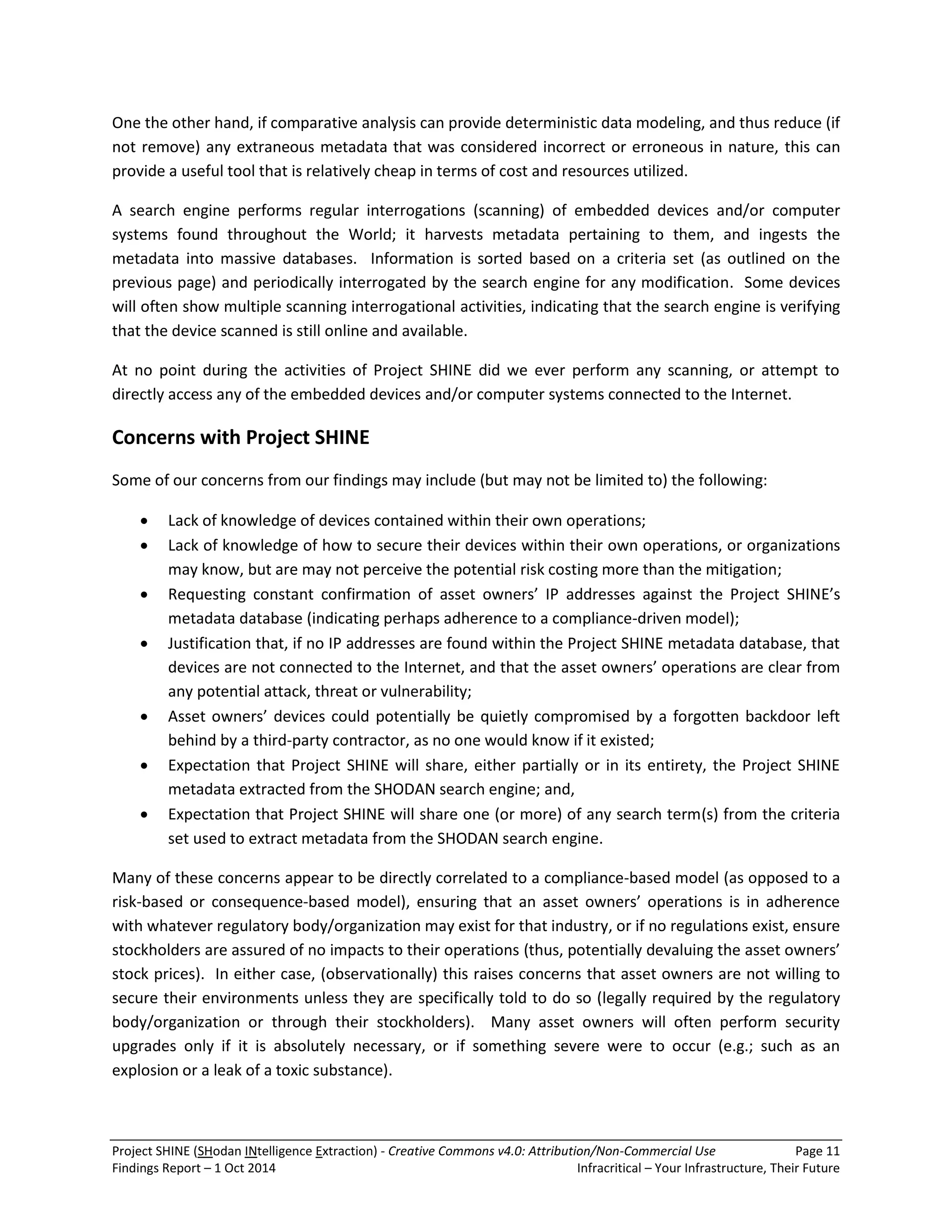 Project SHINE (SHodan INtelligence Extraction) - Creative Commons v4.0: Attribution/Non-Commercial Use Page 11 
Findings Report – 1 Oct 2014 Infracritical – Your Infrastructure, Their Future 
One the other hand, if comparative analysis can provide deterministic data modeling, and thus reduce (if not remove) any extraneous metadata that was considered incorrect or erroneous in nature, this can provide a useful tool that is relatively cheap in terms of cost and resources utilized. A search engine performs regular interrogations (scanning) of embedded devices and/or computer systems found throughout the World; it harvests metadata pertaining to them, and ingests the metadata into massive databases. Information is sorted based on a criteria set (as outlined on the previous page) and periodically interrogated by the search engine for any modification. Some devices will often show multiple scanning interrogational activities, indicating that the search engine is verifying that the device scanned is still online and available. At no point during the activities of Project SHINE did we ever perform any scanning, or attempt to directly access any of the embedded devices and/or computer systems connected to the Internet. Concerns with Project SHINE Some of our concerns from our findings may include (but may not be limited to) the following: 
 Lack of knowledge of devices contained within their own operations; 
 Lack of knowledge of how to secure their devices within their own operations, or organizations may know, but are may not perceive the potential risk costing more than the mitigation; 
 Requesting constant confirmation of asset owners’ IP addresses against the Project SHINE’s metadata database (indicating perhaps adherence to a compliance-driven model); 
 Justification that, if no IP addresses are found within the Project SHINE metadata database, that devices are not connected to the Internet, and that the asset owners’ operations are clear from any potential attack, threat or vulnerability; 
 Asset owners’ devices could potentially be quietly compromised by a forgotten backdoor left behind by a third-party contractor, as no one would know if it existed; 
 Expectation that Project SHINE will share, either partially or in its entirety, the Project SHINE metadata extracted from the SHODAN search engine; and, 
 Expectation that Project SHINE will share one (or more) of any search term(s) from the criteria set used to extract metadata from the SHODAN search engine. 
Many of these concerns appear to be directly correlated to a compliance-based model (as opposed to a risk-based or consequence-based model), ensuring that an asset owners’ operations is in adherence with whatever regulatory body/organization may exist for that industry, or if no regulations exist, ensure stockholders are assured of no impacts to their operations (thus, potentially devaluing the asset owners’ stock prices). In either case, (observationally) this raises concerns that asset owners are not willing to secure their environments unless they are specifically told to do so (legally required by the regulatory body/organization or through their stockholders). Many asset owners will often perform security upgrades only if it is absolutely necessary, or if something severe were to occur (e.g.; such as an explosion or a leak of a toxic substance).  