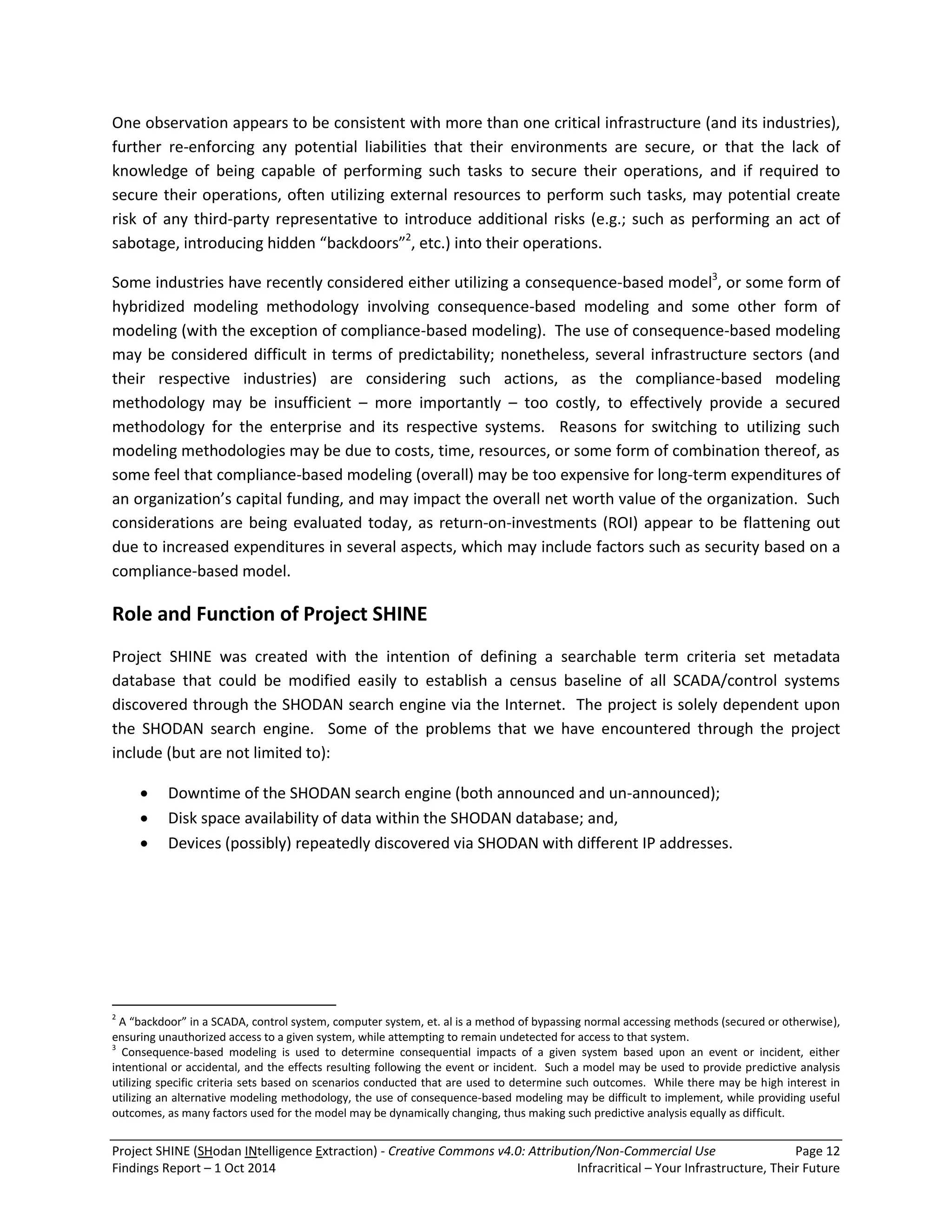 Project SHINE (SHodan INtelligence Extraction) - Creative Commons v4.0: Attribution/Non-Commercial Use Page 12 
Findings Report – 1 Oct 2014 Infracritical – Your Infrastructure, Their Future 
One observation appears to be consistent with more than one critical infrastructure (and its industries), further re-enforcing any potential liabilities that their environments are secure, or that the lack of knowledge of being capable of performing such tasks to secure their operations, and if required to secure their operations, often utilizing external resources to perform such tasks, may potential create risk of any third-party representative to introduce additional risks (e.g.; such as performing an act of sabotage, introducing hidden “backdoors”2, etc.) into their operations. 
Some industries have recently considered either utilizing a consequence-based model3, or some form of hybridized modeling methodology involving consequence-based modeling and some other form of modeling (with the exception of compliance-based modeling). The use of consequence-based modeling may be considered difficult in terms of predictability; nonetheless, several infrastructure sectors (and their respective industries) are considering such actions, as the compliance-based modeling methodology may be insufficient – more importantly – too costly, to effectively provide a secured methodology for the enterprise and its respective systems. Reasons for switching to utilizing such modeling methodologies may be due to costs, time, resources, or some form of combination thereof, as some feel that compliance-based modeling (overall) may be too expensive for long-term expenditures of an organization’s capital funding, and may impact the overall net worth value of the organization. Such considerations are being evaluated today, as return-on-investments (ROI) appear to be flattening out due to increased expenditures in several aspects, which may include factors such as security based on a compliance-based model. Role and Function of Project SHINE Project SHINE was created with the intention of defining a searchable term criteria set metadata database that could be modified easily to establish a census baseline of all SCADA/control systems discovered through the SHODAN search engine via the Internet. The project is solely dependent upon the SHODAN search engine. Some of the problems that we have encountered through the project include (but are not limited to): 
 Downtime of the SHODAN search engine (both announced and un-announced); 
 Disk space availability of data within the SHODAN database; and, 
 Devices (possibly) repeatedly discovered via SHODAN with different IP addresses. 
2 A “backdoor” in a SCADA, control system, computer system, et. al is a method of bypassing normal accessing methods (secured or otherwise), ensuring unauthorized access to a given system, while attempting to remain undetected for access to that system. 3 Consequence-based modeling is used to determine consequential impacts of a given system based upon an event or incident, either intentional or accidental, and the effects resulting following the event or incident. Such a model may be used to provide predictive analysis utilizing specific criteria sets based on scenarios conducted that are used to determine such outcomes. While there may be high interest in utilizing an alternative modeling methodology, the use of consequence-based modeling may be difficult to implement, while providing useful outcomes, as many factors used for the model may be dynamically changing, thus making such predictive analysis equally as difficult.  