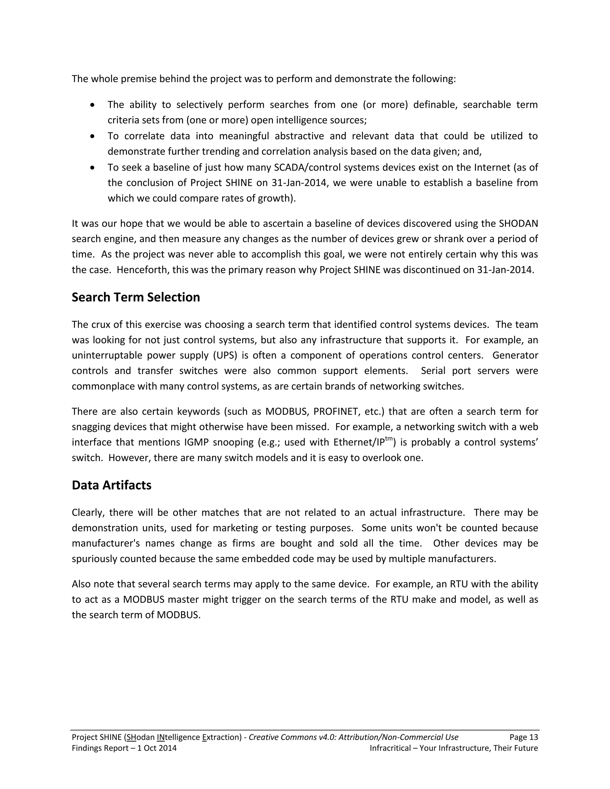 Project SHINE (SHodan INtelligence Extraction) - Creative Commons v4.0: Attribution/Non-Commercial Use Page 13 
Findings Report – 1 Oct 2014 Infracritical – Your Infrastructure, Their Future 
The whole premise behind the project was to perform and demonstrate the following: 
 The ability to selectively perform searches from one (or more) definable, searchable term criteria sets from (one or more) open intelligence sources; 
 To correlate data into meaningful abstractive and relevant data that could be utilized to demonstrate further trending and correlation analysis based on the data given; and, 
 To seek a baseline of just how many SCADA/control systems devices exist on the Internet (as of the conclusion of Project SHINE on 31-Jan-2014, we were unable to establish a baseline from which we could compare rates of growth). 
It was our hope that we would be able to ascertain a baseline of devices discovered using the SHODAN search engine, and then measure any changes as the number of devices grew or shrank over a period of time. As the project was never able to accomplish this goal, we were not entirely certain why this was the case. Henceforth, this was the primary reason why Project SHINE was discontinued on 31-Jan-2014. Search Term Selection The crux of this exercise was choosing a search term that identified control systems devices. The team was looking for not just control systems, but also any infrastructure that supports it. For example, an uninterruptable power supply (UPS) is often a component of operations control centers. Generator controls and transfer switches were also common support elements. Serial port servers were commonplace with many control systems, as are certain brands of networking switches. There are also certain keywords (such as MODBUS, PROFINET, etc.) that are often a search term for snagging devices that might otherwise have been missed. For example, a networking switch with a web interface that mentions IGMP snooping (e.g.; used with Ethernet/IPtm) is probably a control systems’ switch. However, there are many switch models and it is easy to overlook one. Data Artifacts Clearly, there will be other matches that are not related to an actual infrastructure. There may be demonstration units, used for marketing or testing purposes. Some units won't be counted because manufacturer's names change as firms are bought and sold all the time. Other devices may be spuriously counted because the same embedded code may be used by multiple manufacturers. Also note that several search terms may apply to the same device. For example, an RTU with the ability to act as a MODBUS master might trigger on the search terms of the RTU make and model, as well as the search term of MODBUS.  