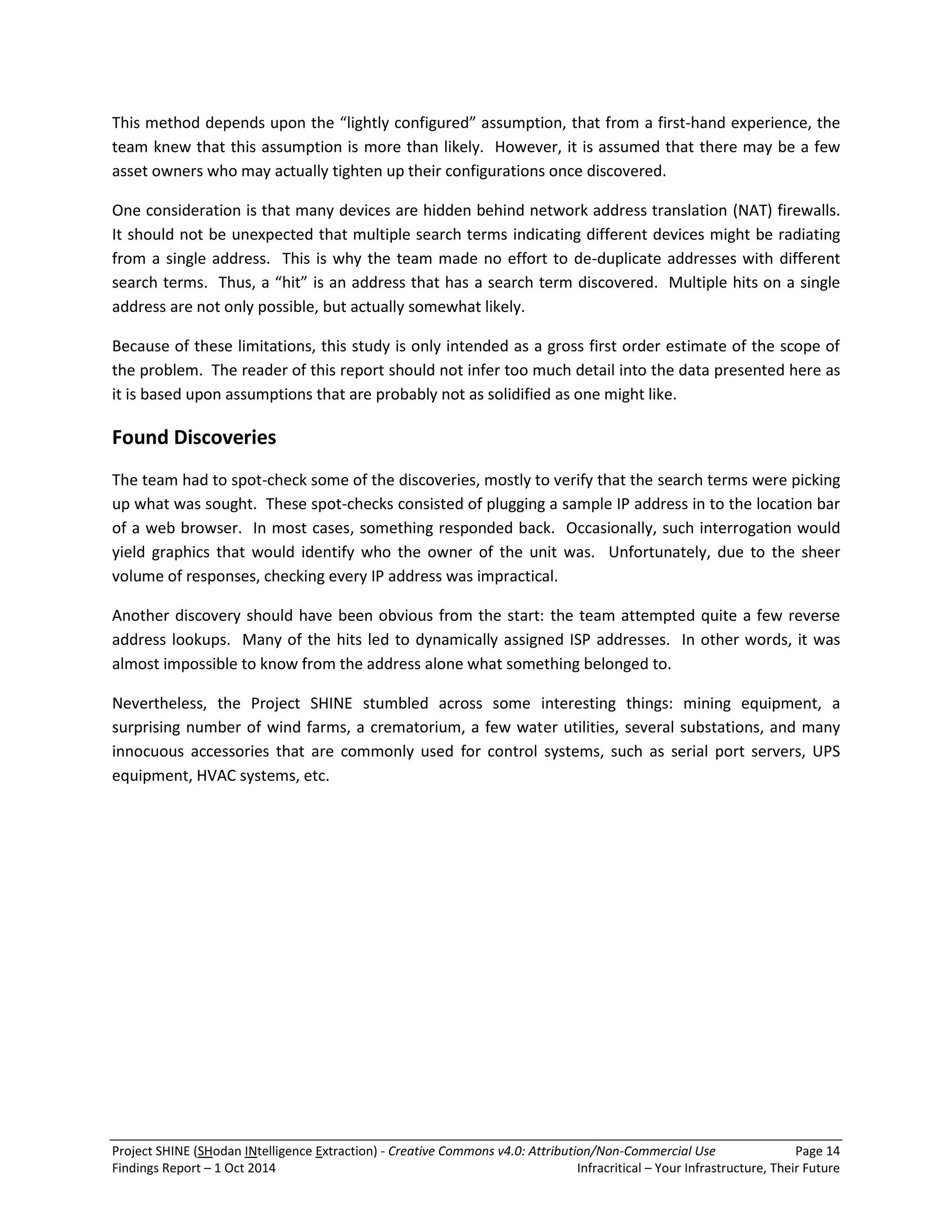 Project SHINE (SHodan INtelligence Extraction) - Creative Commons v4.0: Attribution/Non-Commercial Use Page 14 
Findings Report – 1 Oct 2014 Infracritical – Your Infrastructure, Their Future 
This method depends upon the “lightly configured” assumption, that from a first-hand experience, the team knew that this assumption is more than likely. However, it is assumed that there may be a few asset owners who may actually tighten up their configurations once discovered. One consideration is that many devices are hidden behind network address translation (NAT) firewalls. It should not be unexpected that multiple search terms indicating different devices might be radiating from a single address. This is why the team made no effort to de-duplicate addresses with different search terms. Thus, a “hit” is an address that has a search term discovered. Multiple hits on a single address are not only possible, but actually somewhat likely. Because of these limitations, this study is only intended as a gross first order estimate of the scope of the problem. The reader of this report should not infer too much detail into the data presented here as it is based upon assumptions that are probably not as solidified as one might like. Found Discoveries The team had to spot-check some of the discoveries, mostly to verify that the search terms were picking up what was sought. These spot-checks consisted of plugging a sample IP address in to the location bar of a web browser. In most cases, something responded back. Occasionally, such interrogation would yield graphics that would identify who the owner of the unit was. Unfortunately, due to the sheer volume of responses, checking every IP address was impractical. Another discovery should have been obvious from the start: the team attempted quite a few reverse address lookups. Many of the hits led to dynamically assigned ISP addresses. In other words, it was almost impossible to know from the address alone what something belonged to. Nevertheless, the Project SHINE stumbled across some interesting things: mining equipment, a surprising number of wind farms, a crematorium, a few water utilities, several substations, and many innocuous accessories that are commonly used for control systems, such as serial port servers, UPS equipment, HVAC systems, etc.  
