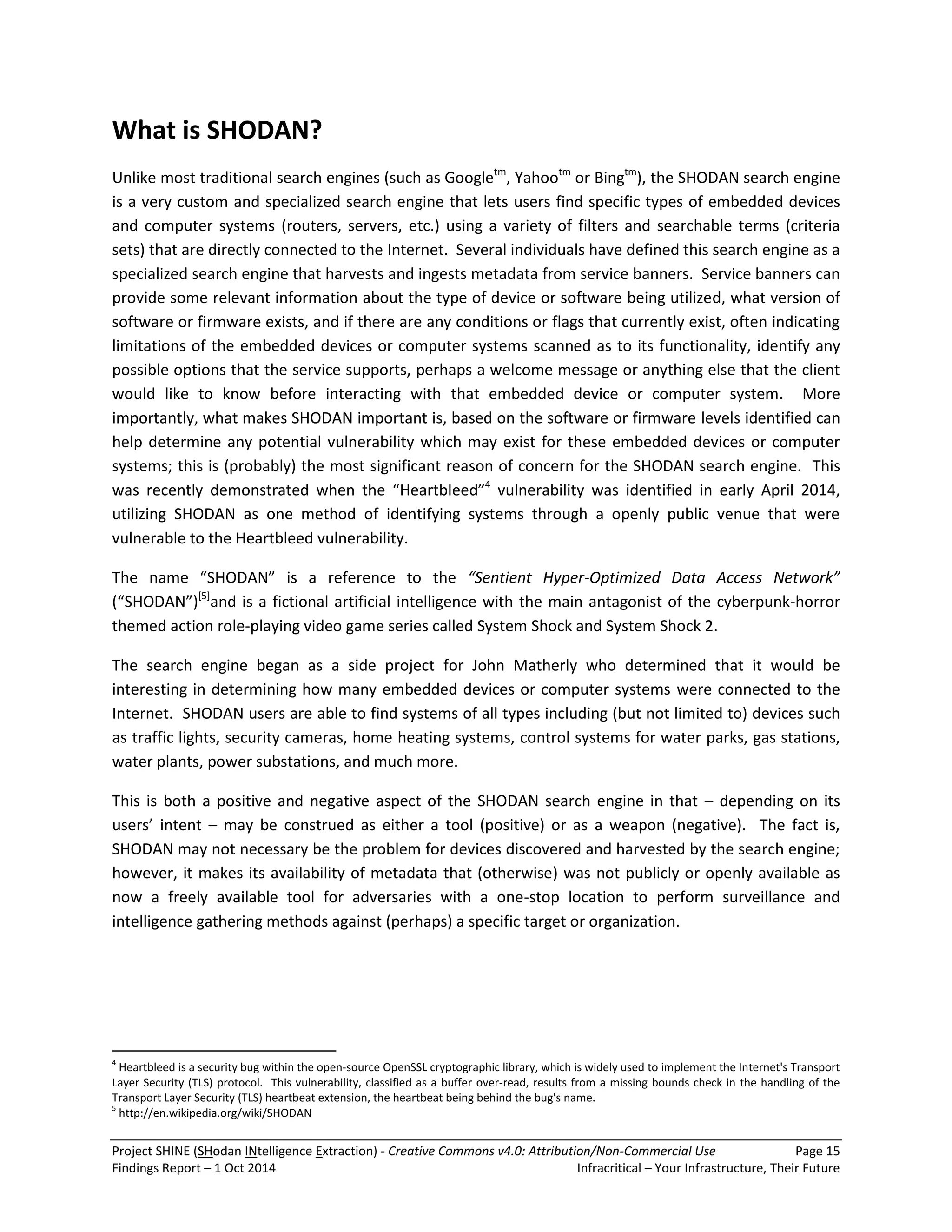 Project SHINE (SHodan INtelligence Extraction) - Creative Commons v4.0: Attribution/Non-Commercial Use Page 15 
Findings Report – 1 Oct 2014 Infracritical – Your Infrastructure, Their Future 
What is SHODAN? 
Unlike most traditional search engines (such as Googletm, Yahootm or Bingtm), the SHODAN search engine is a very custom and specialized search engine that lets users find specific types of embedded devices and computer systems (routers, servers, etc.) using a variety of filters and searchable terms (criteria sets) that are directly connected to the Internet. Several individuals have defined this search engine as a specialized search engine that harvests and ingests metadata from service banners. Service banners can provide some relevant information about the type of device or software being utilized, what version of software or firmware exists, and if there are any conditions or flags that currently exist, often indicating limitations of the embedded devices or computer systems scanned as to its functionality, identify any possible options that the service supports, perhaps a welcome message or anything else that the client would like to know before interacting with that embedded device or computer system. More importantly, what makes SHODAN important is, based on the software or firmware levels identified can help determine any potential vulnerability which may exist for these embedded devices or computer systems; this is (probably) the most significant reason of concern for the SHODAN search engine. This was recently demonstrated when the “Heartbleed”4 vulnerability was identified in early April 2014, utilizing SHODAN as one method of identifying systems through a openly public venue that were vulnerable to the Heartbleed vulnerability. 
The name “SHODAN” is a reference to the “Sentient Hyper-Optimized Data Access Network” (“SHODAN”)[5]and is a fictional artificial intelligence with the main antagonist of the cyberpunk-horror themed action role-playing video game series called System Shock and System Shock 2. The search engine began as a side project for John Matherly who determined that it would be interesting in determining how many embedded devices or computer systems were connected to the Internet. SHODAN users are able to find systems of all types including (but not limited to) devices such as traffic lights, security cameras, home heating systems, control systems for water parks, gas stations, water plants, power substations, and much more. This is both a positive and negative aspect of the SHODAN search engine in that – depending on its users’ intent – may be construed as either a tool (positive) or as a weapon (negative). The fact is, SHODAN may not necessary be the problem for devices discovered and harvested by the search engine; however, it makes its availability of metadata that (otherwise) was not publicly or openly available as now a freely available tool for adversaries with a one-stop location to perform surveillance and intelligence gathering methods against (perhaps) a specific target or organization. 
4 Heartbleed is a security bug within the open-source OpenSSL cryptographic library, which is widely used to implement the Internet's Transport Layer Security (TLS) protocol. This vulnerability, classified as a buffer over-read, results from a missing bounds check in the handling of the Transport Layer Security (TLS) heartbeat extension, the heartbeat being behind the bug's name. 5 http://en.wikipedia.org/wiki/SHODAN  