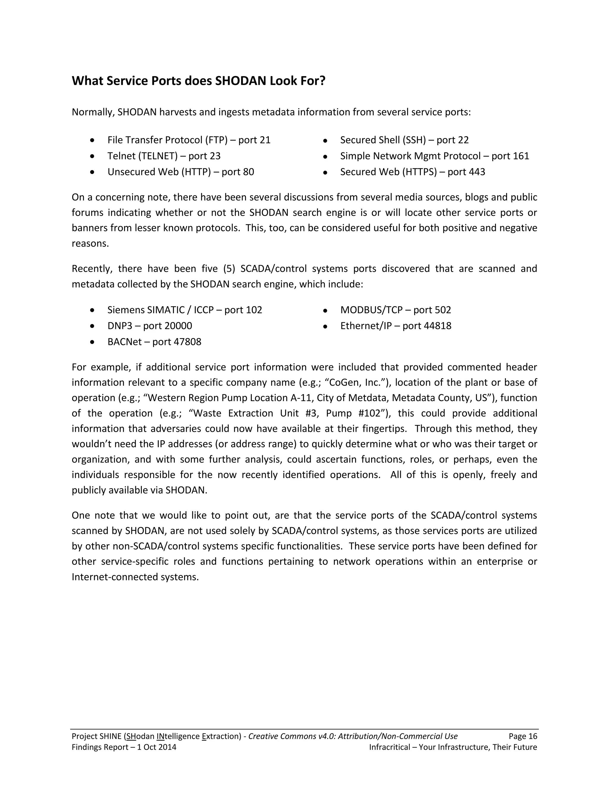 Project SHINE (SHodan INtelligence Extraction) - Creative Commons v4.0: Attribution/Non-Commercial Use Page 16 
Findings Report – 1 Oct 2014 Infracritical – Your Infrastructure, Their Future 
What Service Ports does SHODAN Look For? Normally, SHODAN harvests and ingests metadata information from several service ports: 
 File Transfer Protocol (FTP) – port 21 ● Secured Shell (SSH) – port 22 
 Telnet (TELNET) – port 23 ● Simple Network Mgmt Protocol – port 161 
 Unsecured Web (HTTP) – port 80 ● Secured Web (HTTPS) – port 443 
On a concerning note, there have been several discussions from several media sources, blogs and public forums indicating whether or not the SHODAN search engine is or will locate other service ports or banners from lesser known protocols. This, too, can be considered useful for both positive and negative reasons. Recently, there have been five (5) SCADA/control systems ports discovered that are scanned and metadata collected by the SHODAN search engine, which include: 
 Siemens SIMATIC / ICCP – port 102 ● MODBUS/TCP – port 502 
 DNP3 – port 20000 ● Ethernet/IP – port 44818 
 BACNet – port 47808 
For example, if additional service port information were included that provided commented header information relevant to a specific company name (e.g.; “CoGen, Inc.”), location of the plant or base of operation (e.g.; “Western Region Pump Location A-11, City of Metdata, Metadata County, US”), function of the operation (e.g.; “Waste Extraction Unit #3, Pump #102”), this could provide additional information that adversaries could now have available at their fingertips. Through this method, they wouldn’t need the IP addresses (or address range) to quickly determine what or who was their target or organization, and with some further analysis, could ascertain functions, roles, or perhaps, even the individuals responsible for the now recently identified operations. All of this is openly, freely and publicly available via SHODAN. One note that we would like to point out, are that the service ports of the SCADA/control systems scanned by SHODAN, are not used solely by SCADA/control systems, as those services ports are utilized by other non-SCADA/control systems specific functionalities. These service ports have been defined for other service-specific roles and functions pertaining to network operations within an enterprise or Internet-connected systems.  